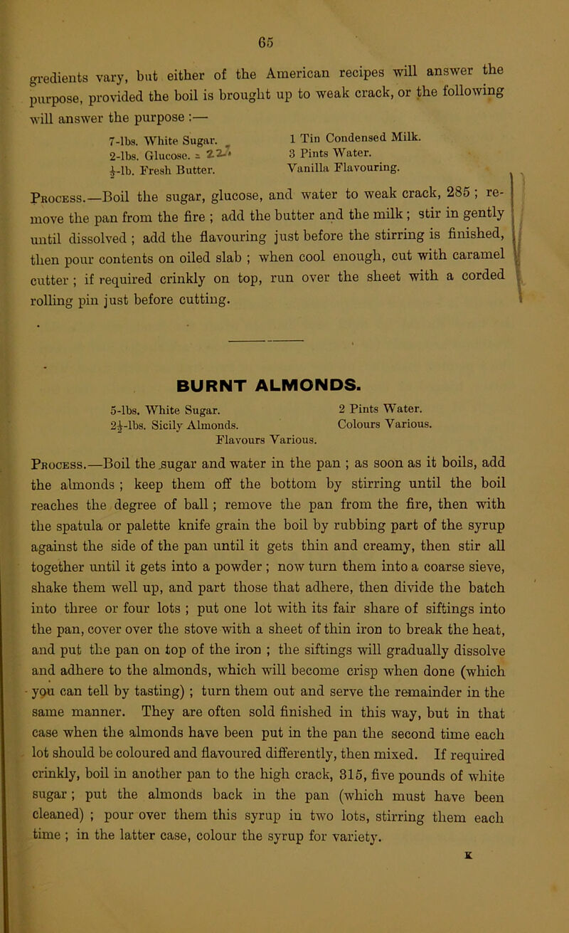 gredients vary, but either of the American recipes will answer the purpose, provided the boil is brought up to weak crack, or the following will answer the purpose ;— 7-lbs. White Sugar. 1 Tin Condensed Milk. 2-lbs. Glucose, s 22-’ 3 Pints Water. i-lb. Fresh Butter. Vanilla Flavouring. Process.—Boil the sugar, glucose, and water to weak crack, 285; re- move the pan from the fire ; add the butter and the milk; stir in gently until dissolved ; add the flavouring just before the stirring is finished, then pour contents on oiled slab ; when cool enough, cut with caramel cutter ; if required crinkly on top, run over the sheet with a corded rolling pin just before cutting. BURNT ALMONDS. 5-lbs. White Sugar. 2 Pints Water. 2^-lbs. Sicily Almonds. Colours Various. Flavours Various. Process.—Boil the .sugar and water in the pan ; as soon as it boils, add the almonds ; keep them off the bottom by stirring until the boil reaches the degree of ball; remove the pan from the fire, then with the spatula or palette knife grain the boil by rubbing part of the syrup against the side of the pan until it gets thin and creamy, then stir all together until it gets into a powder ; now turn them into a coarse sieve, shake them well up, and part those that adhere, then divide the batch into three or four lots ; put one lot with its fair share of siftings into the pan, cover over the stove with a sheet of thin iron to break the heat, and put the pan on top of the iron ; the siftings will gradually dissolve and adhere to the ahnonds, which will become crisp when done (which ypu can tell by tasting) ; turn them out and serve the remainder in the same manner. They are often sold finished in this way, but in that case when the almonds have been put in the pan the second time each lot should be coloured and flavoured differently, then mixed. If required crinkly, boil in another pan to the high crack, 315, five pounds of white sugar; put the almonds back m the pan (which must have been cleaned) ; pour over them this syrup in two lots, stirring them each time ; in the latter case, colour the syrup for variety. K