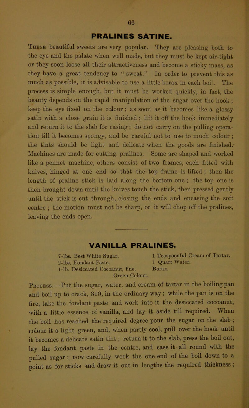 PRALINES SATINE. These beautiful sweets are very popular. They are pleasing both to the eye and the palate when well made, but they must be kept air-tight or they soon loose all their attractiveness and become a sticky mass, as they have a great tendency to •' sweat.” In order to prevent this as much as possible, it is advisable to use a little borax in each boil. The process is simple enough, but it must be worked quickly, in fact, the beauty depends on the rapid manipulation of the sugar over the hook ; keep the eye fixed on the colour ; as soon as it becomes like a glossy satin with a close grain it is finished ; lift it off the hook immediately and return it to the slab for casing ; do not carry on the pulling opera- tion till it becomes spongy, and be careful not to use to much colour ; the tints should be light and delicate when the goods are finished.* Machines are made for cutting prahnes. Some are shaped and worked like a pennet machine, others consist of two frames, each fitted with knives, hinged at one end. so that the top frame is lifted ; then the length of praline stick is laid along the bottom one ; the top one is then brought down until the knives touch the stick, then pressed gently until the stick is cut through, closing the ends and encasing the soft centre ; the motion must not be sharp, or it will chop off the pralines, leaving the ends open. VANILLA PRALINES. 7-lbs. Best White Sugar. 1 Teaspoonful Cream of Tartar. 2-lbs. Foudaut Paste. 1 Quart AVater. 1-lb. Desiccated Cocoanut, fine. Borax. Green Colour. Process.—Put the sugar, water, and cream of tartar in the boiling pan and boil up to crack, 310, in the ordinary way; while the pan is on the fire, take the fondant paste and work into it the desiccated cocoanut, with a little essence of vanilla, and lay it aside till required. When the boil has reached the required degree pour the sugar on the slab ; colour it a light green, and, when partly cool, pull over the hook until it becomes a dehcate satin tint; return it to the slab, press the boil out, lay the fondant paste in the centre, and case it all round with the puUed sugar ; now carefully work the one end of the boil down to a point as for sticks and draw it out in lengths the required thickness ;