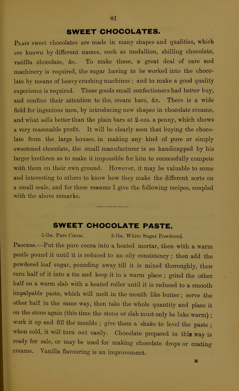 SWEET CHOCOLATES. Plain sweet chocolates are made in many shapes and qualities, which are known by different names, such as medallion, shilling chocolate, vanilla chocolate, &c. To make these, a great deal of care and machinery is required, the sugar having to be worked into the choco- late by means of heavy crushing machines ; and to make a good quality experience is required. These goods small confectioners had better buy, and confine their attention to the. cream bars, &c. There is a wide field for ingenious men, by introducing new shapes in chocolate creams, and what sells better than the plain bars at 2-ozs. a penny, which shows a very reasonable profit. It will be clearly seen that buying the choco- late from the large houses, in making any kind of pure or simply sweetened chocolate, the small manufacturer is so handicapped by his larger brethren as to make it impossible for him to successfully compete with them on their own ground. However, it may be valuable to some and interesting to others to know how they make the different sorts on a small scale, and for these reasons I give the following recipes, coupled with the above remarks. SWEET CHOCOLATE PASTE. 5-lbs. Pure Cocoa. 3-lbs. White Sugar Powdered. Process.—Put the pure cocoa into a heated mortar, then with a warm pestle pound it until it is reduced to an oily consistency ; then add the powdered loaf sugar, pounding away till it is mixed thoroughly, then turn half of it into a tin and keep it in a warm place ; grind the other half on a warm slab with a heated roller until it is reduced to a smooth impalpable paste, which will melt in the mouth hke butter; serve the other half in the same way, then take the whole quantity and place it on the stone again (this time the stone or slab must only be luke warm); work it up and fill the moulds ; give them a shake to level the paste ; when cold, it will turn out easily. Chocolate prepared in this way is ready for sale, or may be used for making chocolate drops or coating creams. Vanilla flavouring is an improvement. M