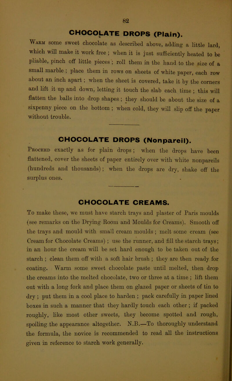 CHOCOLATE DROPS (Plain). Warm some sweet chocolate as described above, adding a little lard, which wiU make it work free ; when it is just sufficiently heated to be pliable, pinch off little pieces ; roll them in the hand to the size of a small marble ; place them in rows on sheets of white paper, each row about an inch apart; when the sheet is covered, take it by the corners and lift it up and down, letting it touch the slab each time ; this will flatten the balls into drop shapes ; they should be about the size of a sixpenny piece on the bottom ; when cold, they will slip off the paper without trouble. CHOCOLATE DROPS (Nonpareil). Proceed exactly as for plain drops; when the drops have been flattened, cover the sheets of paper entirely over with white nonpareils (hundreds and thousands); when the drops are dry, shake off the surplus ones. CHOCOLATE CREAMS. To make these, we must have starch trays and plaster of Paris moulds (see remarks on the Drying Boom and Moulds for Creams). Smooth off the trays and mould with small cream moulds ; melt some cream (see Cream for Chocolate Creams); use the runner, and fill the starch trays; in an hour the cream will be set hard enough to be taken out of the starch ; clean them off with a soft hair brush ; they are then ready for coating. Warm some sweet chocolate paste until melted, then drop the creams into the melted chocolate, two or three at a time ; lift them out with a long fork and place them on glazed paper or sheets of tin to dry ; put them in a cool place to harden ; pack carefully in paper hned boxes in such a manner that they hardly touch each other ; if packed roughly, like most other sweets, they become spotted and rough, spoihng the appearance altogether. N.B.—To thoroughly understand the formula, the novice is recommended to read all the instructions given in reference to starch work generally.