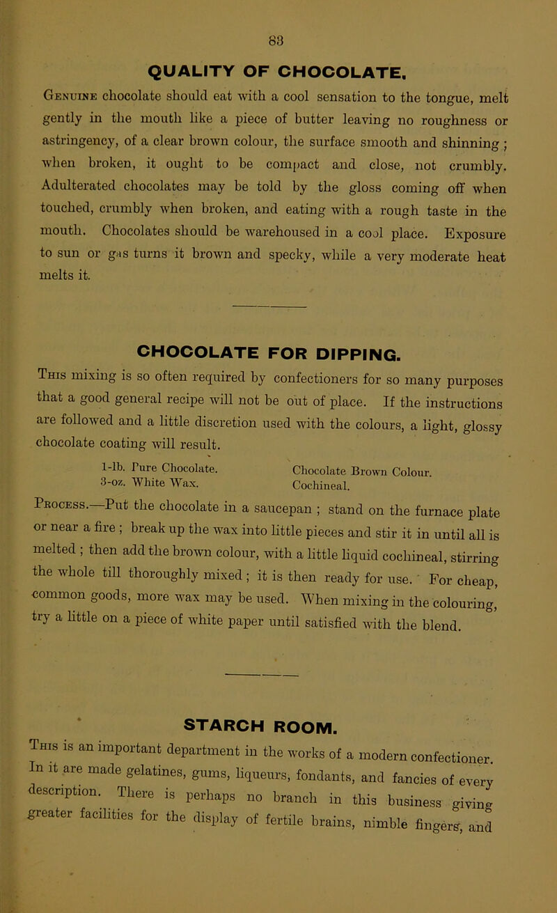 88 QUALITY OF CHOCOLATE. Genuine chocolate should eat with a cool sensation to the tongue, melt gently in the mouth like a piece of butter leaving no roughness or astringency, of a clear brown colour, the surface smooth and shinning ; when broken, it ought to be compact and close, not crumbly. Adulterated chocolates may be told by the gloss coming off when touched, crumbly when broken, and eating with a rough taste in the mouth. Chocolates should be warehoused in a cool place. Exposure to sun or gas turns it brown and specky, while a very moderate heat melts it. CHOCOLATE FOR DIPPING. This mixing is so often required by confectioners for so many purposes that a good general recipe will not be out of place. If the instructions are followed and a little discretion used with the colours, a light, glo.ssy chocolate coating will result. fine Chocolate. Chocolate Brown Colour. 3-oz. White Wax. Cochineal. Process.—Put the chocolate in a saucepan ; stand on the furnace plate or near a fire ; break up the wax into little pieces and stir it in until all is melted ; then add the brown colour, with a little liquid cochineal, stirring the whole till thoroughly mixed ; it is then ready for use. For cheap, common goods, more wax may be used. When mixing in the colouring,’ try a httle on a piece of white paper until satisfied with the blend. STARCH ROOM. This is an important department in the works of a modern confectioner. In It are made gelatines, gums, liqueurs, fondants, and fancies of every description. There is perhaps no branch in this business giving greater facilities for the display of fertile brains, nimble fingers, and