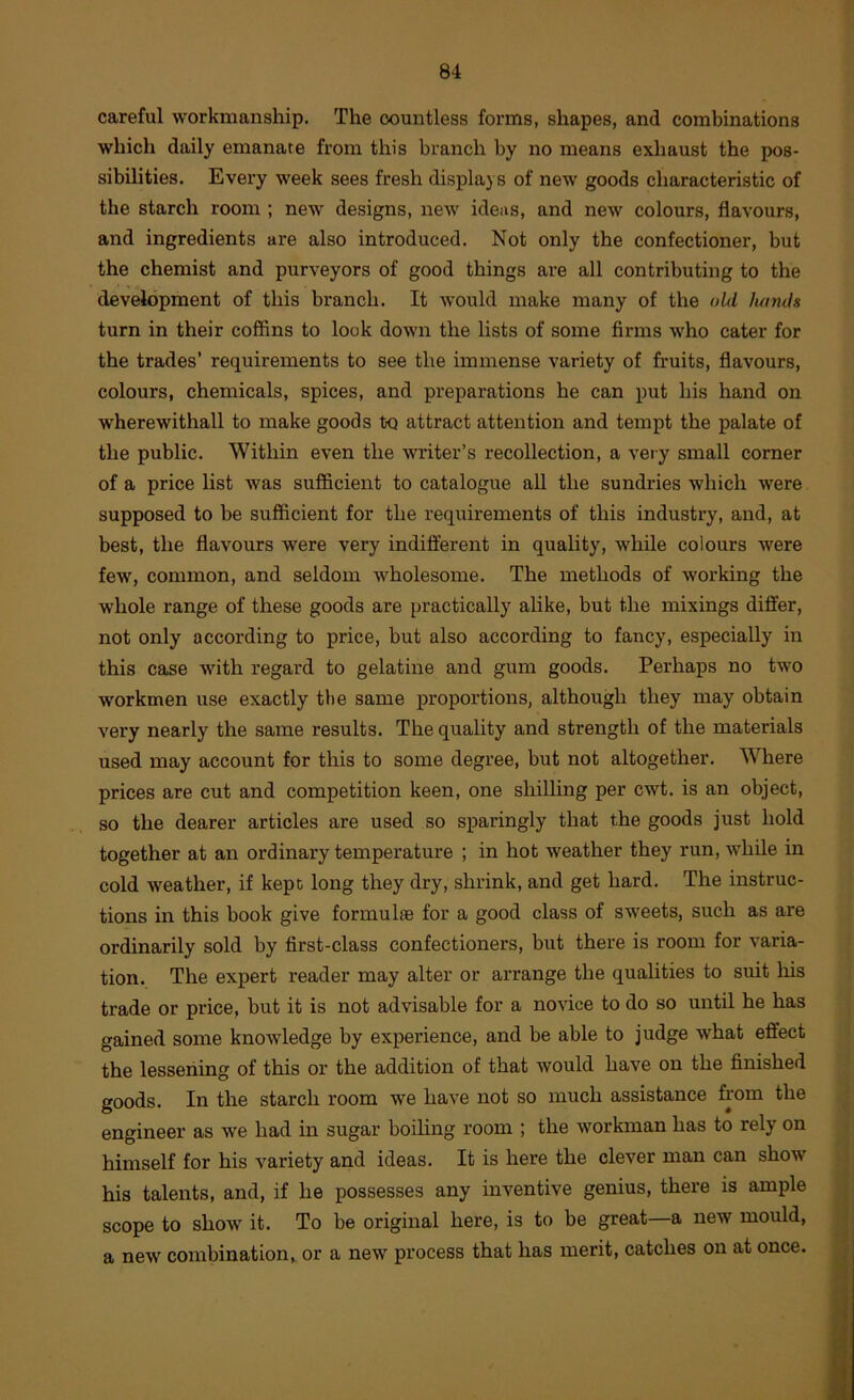 careful workmanship. The countless forms, shapes, and combinations which daily emanate from this branch by no means exhaust the pos- sibilities. Every week sees fresh displays of new goods characteristic of the starch room ; new designs, new ideas, and new colours, flavours, and ingredients are also introduced. Not only the confectioner, but the chemist and purveyors of good things are all contributing to the development of this branch. It would make many of the old luinJs turn in their coffins to look down the lists of some firms who cater for the trades’ requirements to see the immense variety of fruits, flavours, colours, chemicals, spices, and preparations he can put his hand on wherewithal! to make goods to attract attention and tempt the palate of the public. Within even the writer’s recollection, a veiy small corner of a price list was sufficient to catalogue all the sundries which were supposed to be sufficient for the requirements of this industry, and, at best, the flavours were very indift'erent in quality, while colours were few, common, and seldom wholesome. The methods of working the whole range of these goods are practically alike, but the mixings differ, not only according to price, but also according to fancy, especially in this case with regard to gelatine and gum goods. Perhaps no two workmen use exactly tbe same proportions, although they may obtain very nearly the same results. The quality and strength of the materials used may account for this to some degree, but not altogether. Where prices are cut and competition keen, one shilling per cwt. is an object, so the dearer articles are used so sparingly that the goods just hold together at an ordinary temperature ; in hot weather they run, while in cold weather, if kept long they dry, shrink, and get hard. The instruc- tions in this book give formulae for a good class of sweets, such as are ordinarily sold by first-class confectioners, but there is room for varia- tion. The expert reader may alter or arrange the qualities to suit his trade or price, but it is not advisable for a novice to do so until he has gained some knowledge by experience, and be able to judge what effect the lessening of this or the addition of that would have on the finished goods. In the starch room we have not so much assistance from the engineer as we had in sugar boiling room ; the workman has to rely on himself for his variety and ideas. It is here the clever man can show his talents, and, if he possesses any inventive genius, there is ample scope to show it. To be original here, is to be great—a new mould, a new combination^ or a new process that has merit, catches on at once.