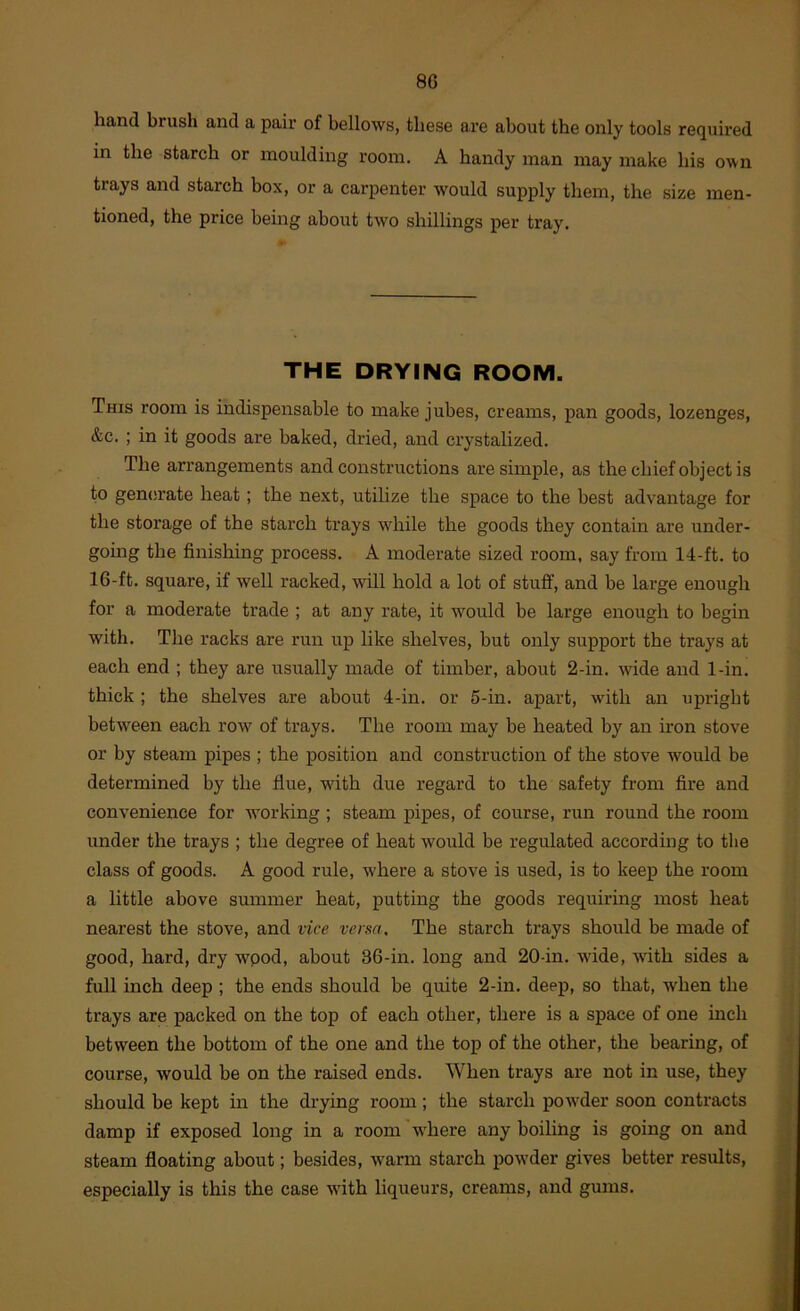 8G hand brush and a pair of bellows, these are about the only tools required in the starch or moulding room. A handy man may make his own trays and starch box, or a carpenter would supply them, the size men- tioned, the price being about two shillings per tray. THE DRYING ROOM. This room is indispensable to make jubes, creams, pan goods, lozenges, &c. ; in it goods are baked, dried, and crystalized. The arrangements and constructions are simple, as the chief object is to generate heat; the next, utilize the space to the best advantage for the storage of the starch trays while the goods they contain are under- going the finishing process. A moderate sized room, say from 14-ft. to 16-ft. square, if well racked, will hold a lot of stuff, and be large enough for a moderate trade ; at any rate, it would be large enough to begin with. The racks are run up like shelves, but only support the trays at each end ; they are usually made of timber, about 2-in. wide and 1-in. thick ; the shelves are about 4-in. or 5-in. apart, with an upright betw^een each ro'w of trays. The room may be heated by an iron stove or by steam pipes ; the position and construction of the stove would be determined by the fine, with due regard to the safety from fire and convenience for working ; steam pipes, of course, run round the room under the trays ; the degree of heat would be regulated according to the class of goods. A good rule, w'here a stove is used, is to keep the room a little above summer heat, putting the goods requiring most heat nearest the stove, and vice versa. The starch trays should be made of good, hard, dry wpod, about 36-in. long and 20-in. -wide, with sides a full inch deep ; the ends should be quite 2-in. deep, so that, w'hen the trays are packed on the top of each other, there is a space of one inch between the bottom of the one and the top of the other, the bearing, of course, would be on the raised ends. When trays are not in use, they should be kept in the drying room; the starch powder soon contracts damp if exposed long in a room where any boiling is going on and steam floating about; besides, w'arm starch powder gives better results, especially is this the case with liqueurs, creams, and gums.