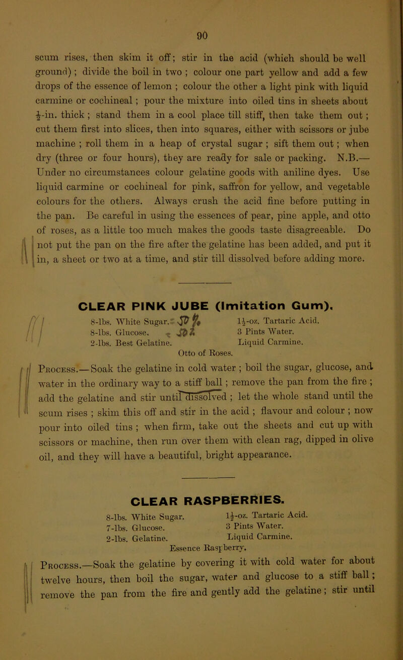 scum rises, then skim it off; stir in the acid (which should be well ground); divide the boil in two ; colour one part yellow and add a few drops of the essence of lemon ; colour the other a light pink with liquid carmine or cochineal; pour the mixture into oiled tins in sheets about ^-in. thick; stand them in a cool place till stiff, then take them out; cut them first into slices, then into squares, either with scissors or jube machine ; roll them in a heap of crystal sugar ; sift them out; when dry (three or four hours), they are ready for sale or packing. N.B.— Under no circumstances colour gelatine goods with aniline dyes. Use liquid carmine or cochineal for pink, saffron for yellow, and vegetable colours for the others. Always crush the acid fine before putting in the pan. Be careful in using the essences of pear, pine apple, and otto of roses, as a little too much makes the goods taste disagreeable. Do j not put the pan on the fire after the gelatine has been added, and put it I in, a sheet or two at a time, and stir till dissolved before adding more. CLEAR PINK JUBE (Imitation Gum). 8-lbs. White Siigar.= 1^-oz. Tartaric Acid. 8-lbs. Glucose. 3 Pints Water. 2-lbs. Best Gelatine. Liquid Carmine. Otto of Roses. I PfiocEss.—Soak the gelatine in cold water ; boil the sugar, glucose, and. water in the ordinary way to a stiff ball; remove the pan from the fire ; add the gelatine and stir until dissolved ; let the whole stand until the scum rises ; skim this ofi' and stir in the acid ; flavour and colour ; now pour into oiled tins ; when firm, take out the sheets and cut up with scissors or machine, then run over them with clean rag, dipped in olive oil, and they will have a beautiful, bright appearance. CLEAR RASPBERRIES. 8-lbs. White Sugar. l^-oz. Tartaric Acid. 7-lbs. Glucose. 3 Pints Water. 2-lbs. Gelatine. Liquid Carmine. Essence Rasi berry. Process.—Soak the gelatine by covering it with cold water for about twelve hours, then boil the sugar, water and glucose to a stiff ball; remove the pan from the fire and gently add the gelatine; stir until