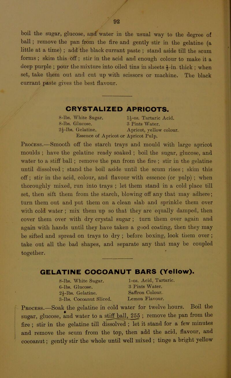 boil the sugar, glucose, and'water in the usual way to the degree of ball; remove the pan from the fire and gently stir in the gelatine (a little at a time) ; add the black currant paste ; stand aside till the scum forms ; skim this off; stir in the acid and enough colour to make it a deep purple ; pour the mixture into oiled tins in sheets ^-in. thick ; when set, take them out and cut up with scissors or machine. The black currant paste gives the best flavour. CRYSTALIZED APRICOTS. 8-lbs. White Sugar. 1^-oz. Tartaric Acid. 8-lbs. Glucose. 3 Pints Water. 2^-lbs. Gelatine. Apricot, yellow colour. Essence of Apricot or Apricot Pulp. Process.—Smooth off the starch trays and mould with large apricot moulds ; have the gelatine ready soaked ; boil the sugar, glucose, and water to a stiff ball; remove the pan from the fire ; stir in the gelatine until dissolved ; stand the boil aside until the scum rises; skim this off; stir in the acid, colour, and flavour with essence (or pulp) ; when thoroughly mixed, run into trays ; let them stand in a cold place till set, then sift them from the starch, blowing off any that may adhere; turn them out and put them on a clean slab and sprinkle them over with cold water ; mix them up so that they are equally damped, then cover them over with dry crystal sugar ; turn them over again and again with hands until they have taken a good coating, then they may be sifted and spread on trays to dry ; before boxing, look them over; take out all the bad shapes, and separate any that may be coupled together. GELATINE COCOANUT BARS (Yellow). 8-lbs. White Sugar. 1-oz. Acid, Tartaric. 6-lbs. Glucose. 3 Pints Water. 2^-lbs. Gelatine. Saffron Colour. 3-lbs. Cocoanut Sliced. Lemon Elavour. Process.—Soak the gelatine in cold water for twelve hours. Boil the sugar, glucose, and water to a stiff ball. 255 ; remove the pan from the fire ; stir in the gelatine till dissolved ; let it stand for a few minutes and remove the scum from the top, then add the acid, flavour, and cocoanut; gently stir the whole until well mixed ; tinge a bright yellow