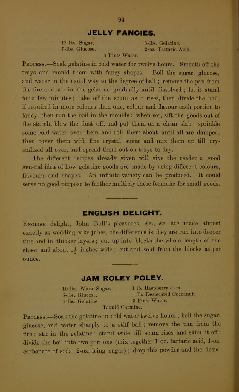 JELLY FANCIES. 12-lbs. Sugar. 3-lbs. Gelatine. 7-lbs. Glucose. 2-oz. Tartaric Acid. 3 Pints Water. Process.—Soak gelatine in cold water for twelve hours. Smooth off the trays and mould them with fancy shapes. Boil the sugar, glucose, and water in the usual way to the degree of ball; remove the pan from the fire and stir in the gelatine gradually until dissolved ; let it stand for a few minutes ; take off the scum as it rises, then divide the boil, if required in more colours than one, colour and flavour each portion to fancy, then run the boil in the moulds ; when set, sift the goods out of the starch, blow the dust off, and put them on a clean slab ; sprinkle some cold water over them and roll them about until all are damped, then cover them with fine crystal sugar and mix them up till cry- stalized all over, and spread them out on trays to dry. The different recipes already given will give the reader a good general idea of how gelatine goods are made by using different colours, flavours, and shapes. An infinite variety can be produced. It could serve no good purpose to further multiply these formula for small goods. ENGLISH DELIGHT. English delight, John Bull’s pleasures, &c., &c, are made almost exactly as wedding cake jubes, the difference is they are run into deeper tins and in thicker layers ; cut up into blocks the whole length of the sheet and about 14 inches wide ; cut and sold from the blocks at per ounce. JAM ROLEY POLEY. lO-lbs. White Sugar. 1-lb. Buspberry Jam. 5-lbs. Glucose. 1-lb. Desiccated Cocoanut. 2-lbs. Gelatine 3 Pints Water. Liquid Carmine. Process.—Soak the gelatine in cold water twelve hours ; boil the sugar, glucose, and water sharply to a stiff ball; remove the pan from the fire ; stir in the gelatine ; stand aside till scum rises and skim it off; divide the boil into two portions (mix together 1-oz. tartaric acid, 1-oz. carbonate of soda, 2-oz. icing sugar) ; drop this powder and the desic-