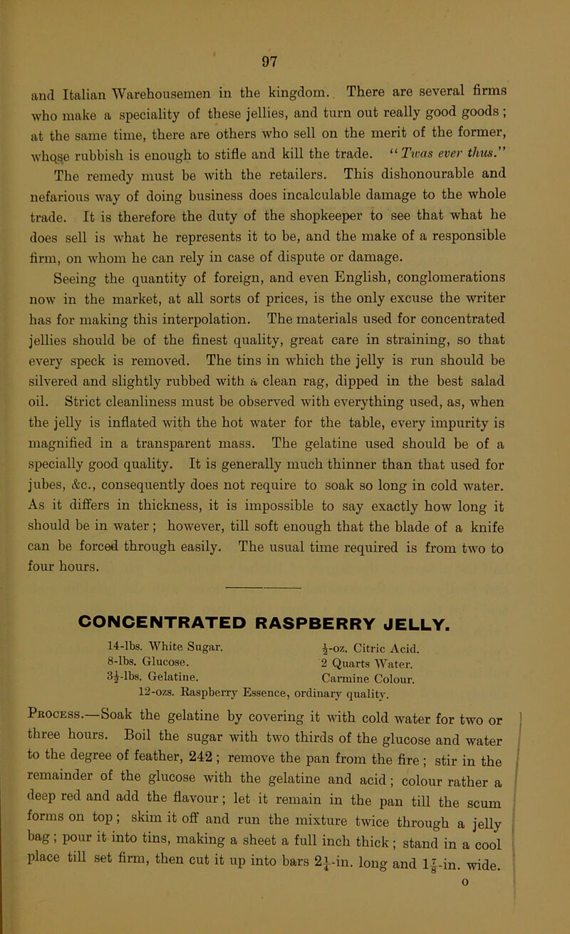 and Italian Warehousemen in the kingdom. There are several firms ■who make a speciality of these jellies, and turn out really good goods ; at the same time, there are others who sell on the merit of the former, whqse rubbish is enough to stifle and kill the trade. “Twas ever tlms.” The remedy must be with the retailers. This dishonourable and nefarious way of doing business does incalculable damage to the whole trade. It is therefore the duty of the shopkeeper to see that what he does sell is Avhat he represents it to be, and the make of a responsible firm, on whom he can rely in case of dispute or damage. Seeing the quantity of foreign, and even English, conglomerations now in the market, at all sorts of prices, is the only excuse the writer has for making this interpolation. The materials used for concentrated jellies should be of the finest quality, great care in straining, so that every speck is removed. The tins in which the jelly is run should be silvered and slightly rubbed with a clean rag, dipped in the best salad oil. Strict cleanliness must be observed with everything used, as, when the jelly is inflated with the hot water for the table, every impurity is magnified in a transparent mass. The gelatine used should be of a specially good quality. It is generally much thinner than that used for jubes, &c., consequently does not require to soak so long in cold water. As it differs in thickness, it is impossible to say exactly how long it should be in water; however, till soft enough that the blade of a knife can be forced through easily. The usual time required is from two to four hours. CONCENTRATED RASPBERRY JELLY. 14-lbs. White Sugar. ^-oz. Citric Acid. 8-lbs. Glucose. 2 Quarts Water. 3|^-lbs. Gelatine. Carmine Colour. 12-ozs. Easjiberry Essence, ordinary quality. Process.—Soak the gelatine by covering it with cold water for two or three hours. Boil the sugar with two thirds of the glucose and water to the degree of feather, 242 ; remove the pan from the fire ; stir in the remainder of the glucose with the gelatine and acid; colour rather a deep red and add the flavour; let it remain in the pan till the scum forms on top; skim it off and run the mixture twice through a jelly bag; pour it into tins, making a sheet a full inch thick; stand in a cool place till set firm, then cut it up into bars 2^-in. long and l|-in. -wide. 0