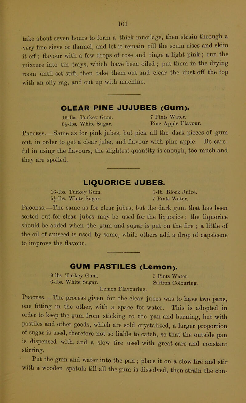 take about seven hours to form a thick mucilage, then strain through a very fine sieve or flannel, and let it remain till the scum rises and skim it oft'; flavour with a few drops of rose and tinge a light pink ; run the mixture into tin trays, which have been oiled ; put them in the drying room until set stiff, then take them out and clear the dust oft’ the top vdth an oily rag, and cut up with machine. CLEAR PINE JUJUBES (Gum). IG-lbs. Turkey Gum. 7 Pints Water. G^-lbs. White Sugar. Pine Apple Flavour. Process.—Same as for pink jubes, but pick all the dark pieces of gum out, in order to get a clear jube, and flavour with pine apple. Be care- ful in using the flavours, the slightest quantity is enough, too much and they are spoiled. LIQUORICE JUBES. IG-lbs. Turkey Gum. 1-lb. Block Juice. 5^-lbs. White Sugar. 7 Pints Water. Process.—The same as for clear jubes, but the dark gum that has been sorted out for clear jubes may be used for the liquorice ; the liquorice should be added when the gum and sugar is put on the fire ; a little of the oil of aniseed is used by some, while others add a drop of capsicene to improve the flavour. GUM PASTILES (Lemon). 9-lbs Turkey Gum. o Pints Water. G-lbs. White Sugar. Saffron Colouring. Lemon Flavouring. Process. — The process given for the clear jubes was to have two pans, one fitting in the other, with a space for water. This is adopted in order to keep the gum from sticking to the pan and burning, but with pastiles and other goods, which are sold crystalized, a larger proportion of sugar is used, therefore not so liable to catch, so that the outside pan is dispensed with, and a slow fire used with great care and constant stirring. Put the gum and water into the pan ; place it on a sloiv fire and stir with a wooden spatula till all the gum is dissolved, then strain the con-