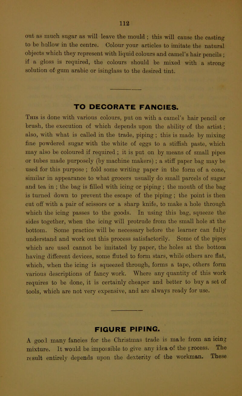 out as much sugar as will leave the mould ; this will cause the casting to be hollow in the centre. Colour your articles to imitate the natural objects which they represent with liquid colours and camel’s hair pencils ; if a gloss is required, the colours should be mixed with a strong solution of gum arabic or isinglass to the desired tint. TO DECORATE FANCIES. This is done with various colours, put on with a camel’s hair pencil or brush, the execution of which depends upon the ability of the artist; also, with what is called in the trade, piping ; this is made by mixing fine powdered sugar with the white of eggs to a stiffish paste, which may also be coloured if required ; it is put on by means of small pipes or tubes made purposely (by machine makers) ; a stiff paper bag may be used for this purpose ; fold some writing paper in the form of a cone, similar in appearance to what grocers usually do small parcels of sugar and tea in ; the bag is filled with icing or piping ; the mouth of the bag is turned down to prevent the escape of the piping ; the point is then cut off' with a pair of scissors or a sharp knife, to make a hole through which the icing passes to the goods. In using this bag, squeeze the sides together, when the icing will protrude from the small hole at the bottom. Some practice will be necessary before the learner can fully understand and work out this process satisfactorily. Some of the pipes which are used cannot be imitated by paper, the holes at the bottom having different devices, some fluted to form stars, while others are flat, which, when the icing is squeezed through, forms a tape, others form various descriptions of fancy work. Where any quantity of this work requires to be done, it is certainly cheaper and better to buy a set of tools, which are not very expensive, and are always ready for use. FIGURE PIPING. A good many fancies for the Christmas trade is male from an icing mixture. It would be impossible to give any idea of the process. The result entirely depends upon the dexterity of the workman. These