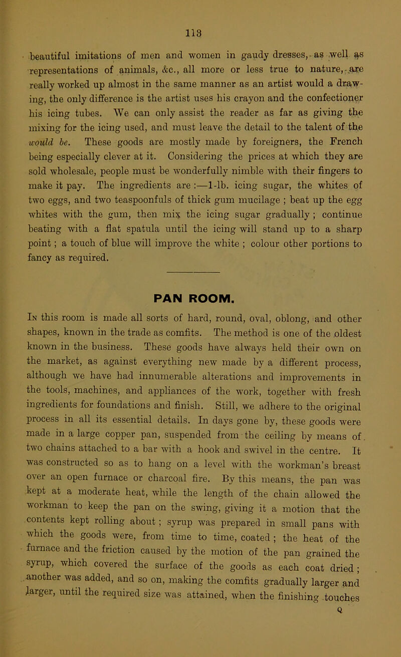 beautiful imitations of men and women in gaudy dresses,-as well t^s representations of animals, &c., all more or less true to nature, really worked up almost in the same manner as an artist would a dra,w- ing, the only difference is the artist uses his crayon and the confectioner his icing tubes. We can only assist the reader as far as giving the mixing for the icing used, and must leave the detail to the talent of the u'Oicld be. These goods are mostly made by foreigners, the French being especially clever at it. Considering the prices at which they are sold wholesale, people must be wonderfully nimble with their fingers to make it pay. The ingredients are :—1-lb. icing sugar, the whites of two eggs, and two teaspoonfuls of thick gum mucilage ; beat up the egg whites with the gum, then mix the icing sugar gradually ; continue beating with a flat spatula until the icing will stand up to a sharp point; a touch of blue will improve the white ; colour other portions to fancy as required. PAN ROOM. In this room is made all sorts of hard, round, oval, oblong, and other shapes, known in the trade as comfits. The method is one of the oldest known in the business. These goods have always held their own on the market, as against everything new made by a different process, although we have had innumerable alterations and improvements in the tools, machines, and appliances of the work, together with fresh ingredients for foundations and finish. Still, we adhere to the original process in all its essential details. In days gone by, these goods were made in a large copper pan, suspended from the ceiling by means of. two chains attached to a bar with a hook and swivel in the centre. It was constructed so as to hang on a level with the workman’s breast over an open furnace or charcoal fire. By this means, the pan was kept at a moderate heat, while the length of the chain allowed the workman to keep the pan on the swing, giving it a motion that the contents kept rolling about ; syrup was prepared in small pans with which the goods were, from time to time, coated ; the heat of the furnace and the friction caused by the motion of the pan grained the syrup, which covered the surface of the goods as each coat dried ; another was added, and so on, making the comfits gradually larger and larger, until the required size was attained, when the finishing touches Q