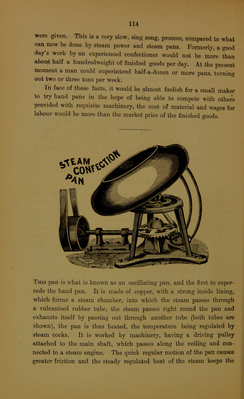 were given. This is a very slow, sing song, process, compared to what can now be done by steam power and steam pans. Formerly, a good day’s work by an experienced confectioner would not be more than about half a hundredweight of finished goods per day. At the present moment a man could superintend half-a-dozen or more pans, turning out two or three tons per week. In face of these facts, it would be almost foolish for a small maker to try hand pans in the hope of being able to compete with others provided with requisite machinery, the cost of material and wages for labour would be more than the market price of the finished goods. This pan is what is known as an oscillating pan, and the first to super- cede the hand pan. It is made of copper, with a strong inside lining, which forms a steam chamber, into which the steam passes through a vulcanised rubber tube, the steam passes right round the pan and exhausts itself by passing out through another tube (both tubes are shown), the pan is thus heated, the temperature being regulated by steam cocks. It is worked by machinery, having a driving pulley attached to the main shaft, which passes along the ceiling and con- nected to a steam engine. The quick regular motion of the pan causes greater friction and the steady regulated heat of the steam keeps the