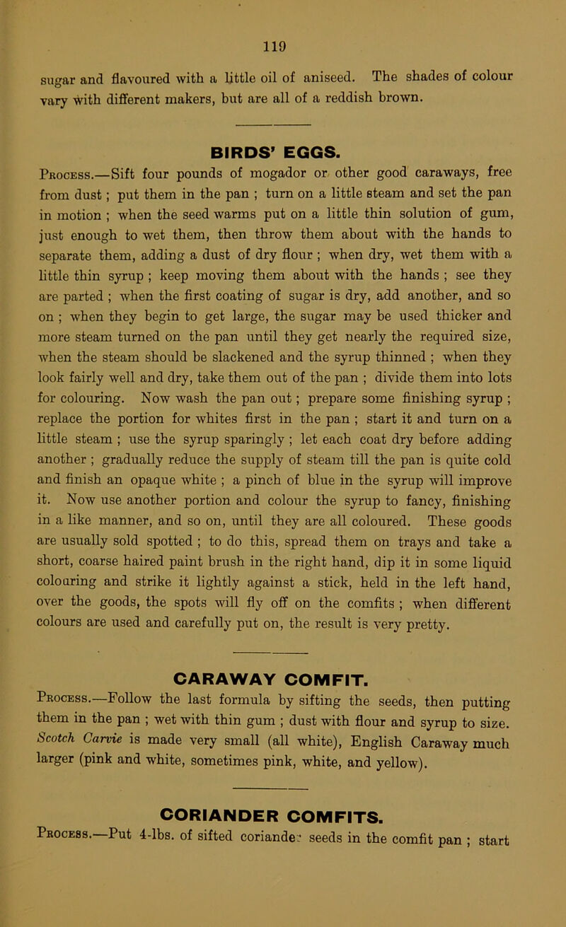 sugar and flavoured with a little oil of aniseed. The shades of colour vary with different makers, but are all of a reddish brown. BIRDS’ EGGS. Process.—Sift four pounds of inogador or. other good caraways, free from dust; put them in the pan ; turn on a little steam and set the pan in motion ; when the seed warms put on a little thin solution of gum, just enough to wet them, then throw them about with the hands to separate them, adding a dust of dry flour ; when dry, wet them with a little thin syrup ; keep moving them about with the hands ; see they are parted ; when the first coating of sugar is dry, add another, and so on ; when they begin to get large, the sugar may be used thicker and more steam turned on the pan until they get nearly the required size, when the steam should be slackened and the syrup thinned ; when they look fairly well and dry, take them out of the pan ; divide them into lots for colouring. Now wash the pan out; prepare some finishing syrup ; replace the portion for whites first in the pan ; start it and turn on a little steam ; use the syrup sparingly ; let each coat dry before adding another ; gradually reduce the supply of steam till the pan is quite cold and finish an opaque white ; a pinch of blue in the syrup will improve it. Now use another portion and colour the syrup to fancy, finishing in a like manner, and so on, until they are all coloured. These goods are usually sold spotted ; to do this, spread them on trays and take a short, coarse haired paint brush in the right hand, dip it in some liquid colouring and strike it lightly against a stick, held in the left hand, over the goods, the spots will fly off on the comfits ; when different colours are used and carefully put on, the result is very pretty. CARAWAY COMFIT. Process.—Follow the last formula by sifting the seeds, then putting them in the pan ; wet with thin gum ; dust with flour and syrup to size. Scotch Carvie is made very small (all white), English Caraway much larger (pink and white, sometimes pink, white, and yellow). CORIANDER COMFITS. Process.—Put 4-lbs. of sifted coriander seeds in the comfit pan ; start