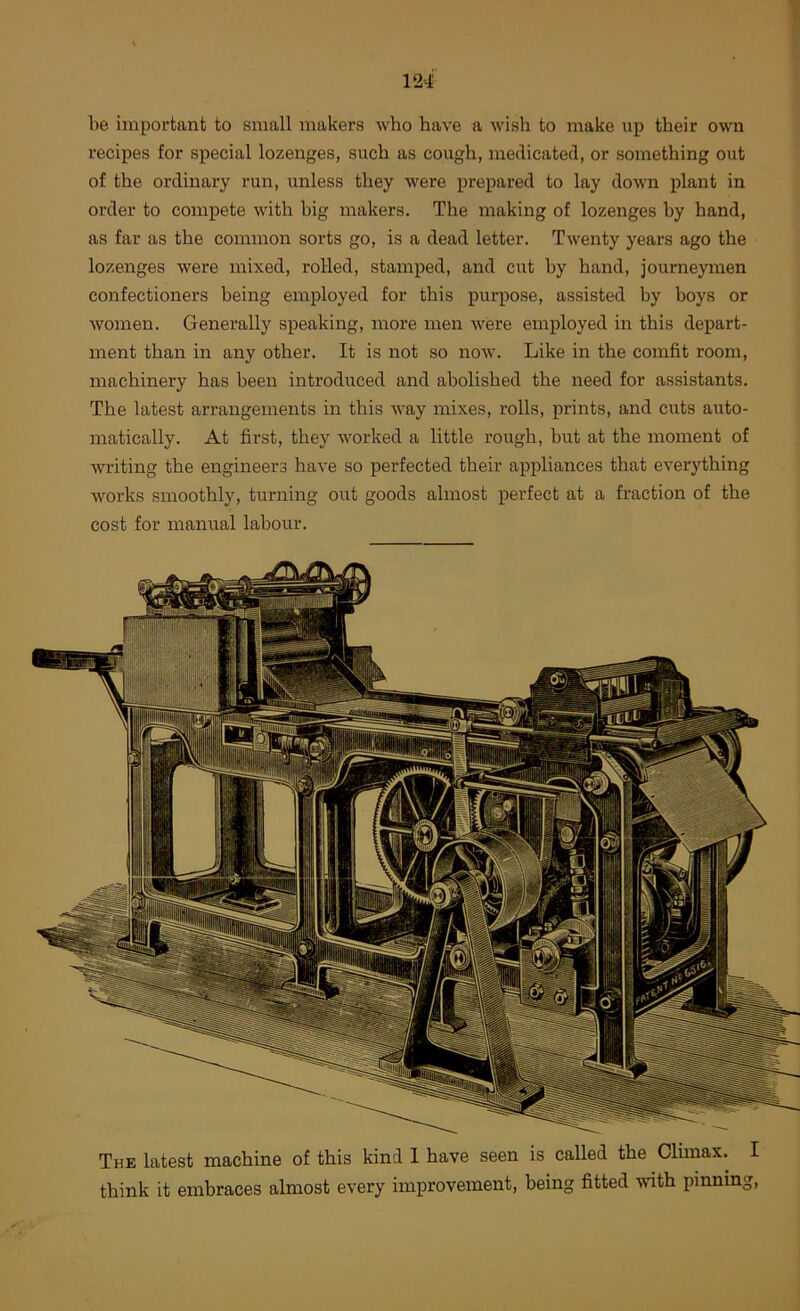 be important to small makers who have a wish to make up their own recipes for special lozenges, such as cough, medicated, or something out of the ordinary run, unless they were prepared to lay down plant in order to compete with big makers. The making of lozenges by hand, as far as the common sorts go, is a dead letter. Twenty years ago the lozenges were mixed, rolled, stamped, and cut by hand, journeymen confectioners being employed for this purpose, assisted by boys or women. Generally speaking, more men were employed in this depart- ment than in any other. It is not so now. Like in the comfit room, machinery has been introduced and abolished the need for assistants. The latest arrangements in this way mixes, rolls, prints, and cuts auto- matically. At first, they worked a little rough, but at the moment of writing the engineers have so perfected their appliances that everything works smoothly, turning out goods almost perfect at a fraction of the cost for manual labour. The latest machine of this kind 1 have seen is called the Climax. I think it embraces almost every improvement, being fitted -with pinning,