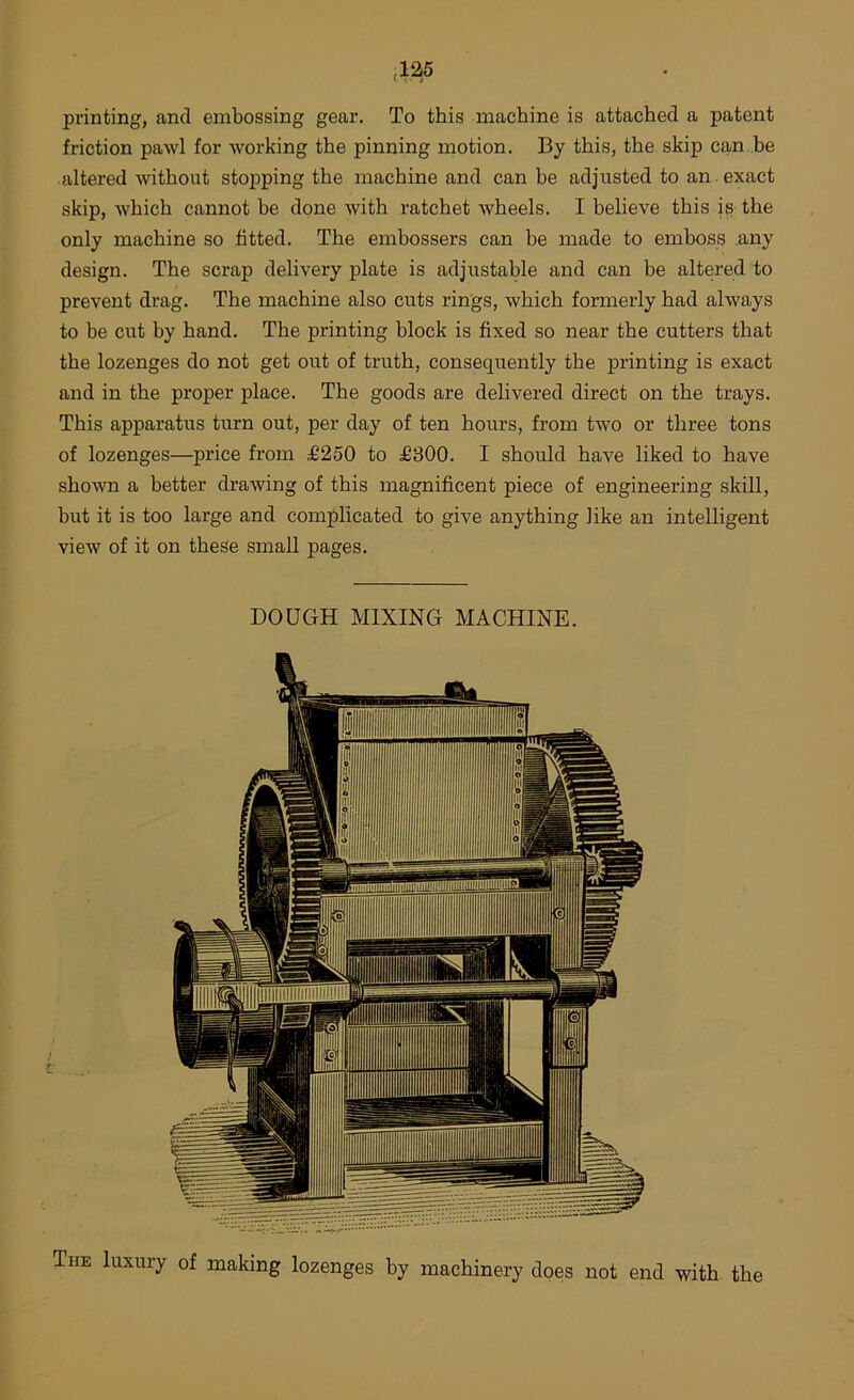 printing, and embossing gear. To this machine is attached a patent friction pawl for working the pinning motion. By this, the skip can be altered without stopping the machine and can be adjusted to an . exact skip, which cannot be done with ratchet wheels. I believe this i^ the only machine so fitted. The embossers can be made to emboss .any design. The scrap delivery plate is adjustable and can be altered to prevent drag. The machine also cuts rings, which formerly had always to be cut by hand. The printing block is fixed so near the cutters that the lozenges do not get out of truth, consequently the printing is exact and in the proper place. The goods are delivered direct on the trays. This apparatus turn out, per day of ten hours, from two or three tons of lozenges—price from d6250 to £300. I should have liked to have shown a better drawing of this magnificent piece of engineering skill, but it is too large and complicated to give anything like an intelligent view of it on these small pages. DOUGH MIXING MACHINE. The luxury of making lozenges by machinery does not end with the