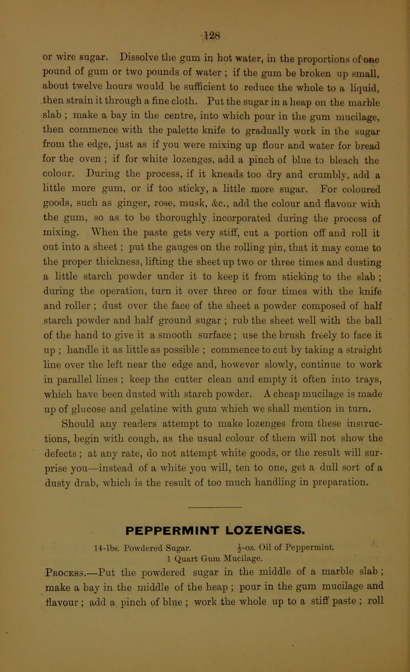 or wire sugar. Dissolve the gum in hot water, in the proportions of one pound of gum or two pounds of water ; if the gum be broken up small, about twelve hours would be sufficient to reduce the whole to a liquid, then strain it through a fine cloth. Put the sugar in a heap on the marble slab ; make a bay in the centre, into which pour in the gum mucilage, then commence with the palette knife to gradually work in the sugar from the edge, just as if you were mixing up flour and water for bread for the oven ; if for white lozenges, add a pinch of blue to bleach the colour. During the process, if it kneads too dry and crumbly, add a little more gum, or if too sticky, a little more sugar. For coloured goods, such as ginger, rose, musk, &c., add the colour and flavour with the gum, so as to be thoroughly incorporated during the process of mixing. When the paste gets very stiff, cut a portion off and roll it out into a sheet; put the gauges on the rolling pin, that it may come to the proper thickness, lifting the sheet up two or three times and dusting a little starch powder under it to keep it from sticking to the slab ; during the operation, turn it over three or four times with the knife and roller ; dust over the face of the sheet a powder composed of haK starch powder and half ground sugar ; rub the sheet well with the ball of the hand to give it a smooth surface ; use the brush freely to face it up ; handle it as little as possible ; commence to cut by taking a straight hne over the left near the edge and, however slowly, continue to work in parallel lines ; keep the cutter clean and empty it often into trays, which have been dusted with starch powder. A cheap mucilage is made up of glucose and gelatine with gum which we shall mention in turn. Should any readers attempt to make lozenges from these msiruc- tions, begin with cough, as the usual colour of them will not show the defects; at any rate, do not attempt white goods, or the result will sur- prise you—instead of a white you will, ten to one, get a dull sort of a dusty drab, which is the result of too much handling in preparation. PEPPERMINT LOZENGES. 14-lbs. Powdered Sugar. ^-ox. Oil of Peppermint. 1 Quart Gum Mucilage. Process.—Put the powdered sugar in the middle of a marble slab; make a bay in the middle of the heap ; pour in the gum mucilage and flavour ; add a pinch of blue ; work the whole up to a stiff paste ; roll