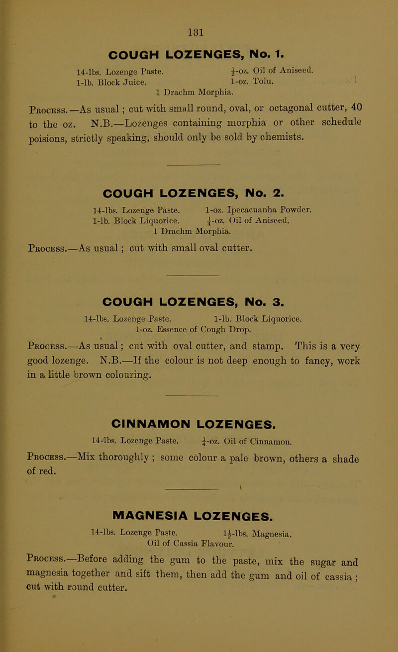 COUGH LOZENGES, No. 1. 14-lbs. Lozenge Paste. ^-oz. Oil of Aniseed. 1-lb. Block Jnice. 1-oz. Toln. .. ■ 1 Drachm Morphia. Process. —As usual; cut with small round, oval, or octagonal cutter, 40 to the oz. N.B.—Lozenges containing morphia or other schedule poisions, strictly speaking, should only be sold by chemists. COUGH LOZENGES, No. 2. 14-lbs. Lozenge Paste. 1-oz. Ipecacuanha Powder. 1-lb. Block Liquorice. ^-oz. Oil of Aniseed. 1 Drachm Morphia. Process.—As usual; cut with small oval cutter. COUGH LOZENGES, No. 3. 14-lbs. Lozenge Paste. 1-lb. Block Liquorice. 1-oz. Essence of Cough Drop. Process.—As usual; cut with oval cutter, and stamp. This is a very good lozenge. N.B.—If the colour is not deep enough to fancy, work in a httle brown colouring. CINNAMON LOZENGES. 14-lbs. Lozenge Paste. \-07.. Oil of Cinnamon. Process.—Mix thoroughly ; some colour a pale brown, others a shade of red. MAGNESIA LOZENGES. 14-lbs. Lozenge Paste. l|-lbs. Magnesia. Oil of Cassia Flavour. Process.—Before adding the gum to the paste, mix the sugar and magnesia together and sift them, then add the gum and oil of cassia ; cut with round cutter.