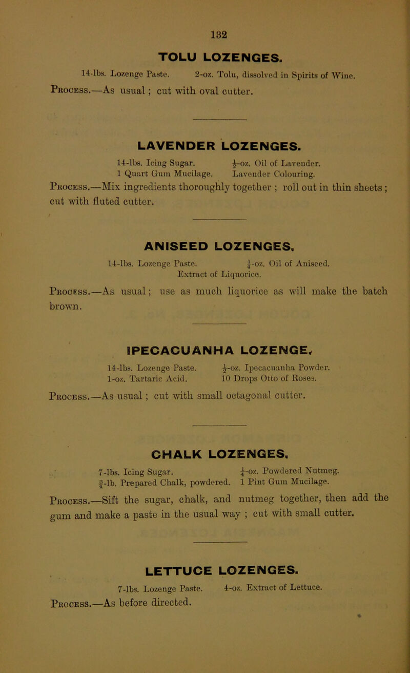 TOLU LOZENGES. 14-lbs. Ijozenge Piisto. 2-ox. Tolu, dissolved in Spirits of Wine. Pkocess.—As usual; cut with oval cutter. LAVENDER LOZENGES. 14-lbs. Icing Sugar. ^-ox. Oil of Lavender. 1 Quart Gum Mucilage. Lavender Colouring. Process.—Mix ingredients thoroughly together ; roll out in thin sheets; cut with fluted cutter. ANISEED LOZENGES, 14-lbs. Lozenge Paste. j-oz. Oil of Aniseed. Extract of Licpiorice. Process.—As usual; use as much hquorice as will make the batch brown. IPECACUANHA LOZENGE^ 14-lbs. Lozenge Paste. ^-oz. Ipecacuanha Powder. 1-oz. Tartaric Acid. 10 Drops Otto of Roses. Process.—As usual; cut with small octagonal cutter. CHALK LOZENGES. 7-lbs. Icing Sugar. ;^-oz. Powdered Nutmeg, g-lb. Prepared Chalk, powdered. 1 Pint Gum Mucilage. Process.—Sift the sugar, chalk, and nutmeg together, then add the gum and make a iiaste in the usual way ; cut with small cutter. LETTUCE LOZENGES. 7-lbs. Lozenge Paste. 4-oz. E.xtract of Lettuce. Process.—As before directed.