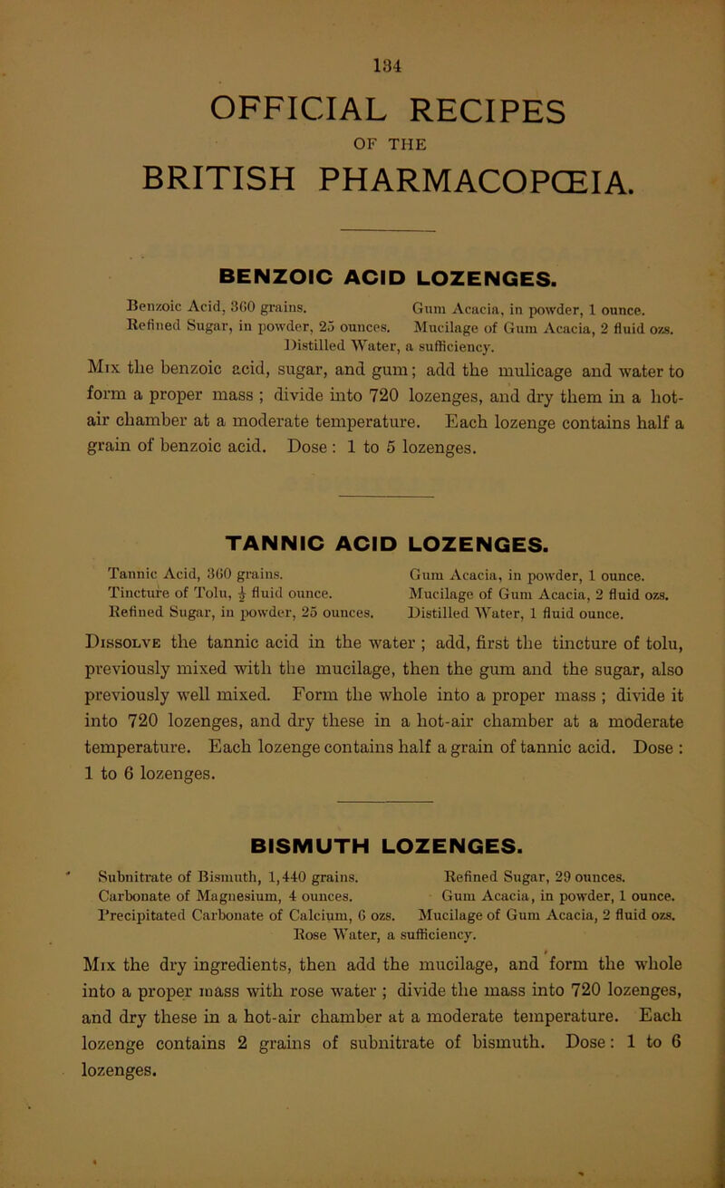 OFFICIAL RECIPES OF THE BRITISH PHARMACOPCEIA. BENZOIC ACID LOZENGES. Benzoic Acid, 300 grains. Gum Acacia, in powder, 1 ounce. Refined Sugar, in powder, 25 ounces. Mucilage of Gum Acacia, 2 fluid ozs. Distilled Water, a sufficiency. Mix the benzoic acid, sugar, and gum; add the mulicage and water to form a proper mass ; divide into 720 lozenges, and dry them m a hot- air chamber at a moderate temperature. Each lozenge contains half a grain of benzoic acid. Dose : 1 to 5 lozenges. TANNIC ACID LOZENGES. Tannic Acid, 300 grains. Gum Acacia, in powder, 1 ounce. Tincture of Tolu, ^ fluid ounce. Mucilage of Gum Acacia, 2 fluid ozs. Refined Sugar, in iiowdcr, 25 ounces. Distilled Water, 1 fluid ounce. Dissolve the tannic acid in the water ; add, first the tincture of tolu, previously mixed with the mucilage, then the gum and the sugar, also previously w'ell mixed. Form the whole into a proper mass ; di\dde it into 720 lozenges, and dry these in a hot-air chamber at a moderate temperature. Each lozenge contains half a grain of tannic acid. Dose : 1 to 6 lozenges. BISMUTH LCZENGES. ' Subnitrate of Bismuth, 1,440 grains. Refined Sugar, 29 ounces. Carbonate of Magnesium, 4 ounces. Gum Acacia, in powder, 1 ounce. Precipitated Carbonate of Calcium, G ozs. Mucilage of Gum Acacia, 2 fluid ozs. Rose Water, a sufficiency. Mix the dry ingredients, then add the mucilage, and form the whole into a proper mass with rose w^ater ; divide the mass into 720 lozenges, and dry these in a hot-air chamber at a moderate temperature. Each lozenge contains 2 grains of subnitrate of bismuth. Dose: 1 to 6 lozenges.