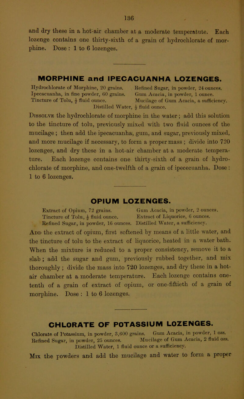 and dry these in a hot-air chamber at a moderate temperatute. Each lozenge contains one thirty-sixth of a grain of hydrochlorate of mor- phine. Dose : 1 to 6 lozenges. MORPHINE and IPECACUANHA LOZENGES. Hydrochlorate of Morpliine, 20 grains. Itefined Sugar, in powder, 24 ounces. Ipecacuanha, in fine powder, (50 grains. Gum Acacia, in ix)wder, 1 ounce. Tincture of Tolu, ^ fluid ounce. Mucilage of Gum Acacia, a sufficiency. Distilled Water, i fluid ounce. Dissolve the hydrochlorate of morphine in the water; add this solution to the tincture of tolu, previously mixed ■svith two fluid ounces of the mucilage ; then add the ipecacuanha, gum, and sugar, previously mixed, and more mucilage if necessary, to form a proper mass ; divide into 720 lozenges, and dry these in a hot-air chamber at a moderate tempera- ture. Each lozenge contains one thirty-sixth of a grain of hydro- chlorate of morphine, and one-twelfth of a grain of ipececuanha. Dose : 1 to 6 lozenges. OPIUM LOZENGES. Extract of Opium, 72 grains. Gum Acacia, in powder, 2 ounces. Tincture of Tolu, ^ fluid ounce. E.xtract of Liquorice, 6 ounces. Refined Sugar, in powder, 16 ounces. Distilled Water, a sufficiency. Add the extract of opimn, first softened by means of a little water, and the tincture of tolu to the extract of liquorice, heated in a water bath. When the mixture is reduced to a proper consistency, remove it to a slab ; add the sugar and gum, previously rubbed together, and mix thoroughly ; divide the mass into 720 lozenges, and dry these in a hot- air chamber at a moderate temperature. Each lozenge contains one- tenth of a grain of extract of opium, or one-fiftieth of a grain of morphine. Dose : 1 to 6 lozenges. CHLORATE OF POTASSIUM LOZENGES. Chlorate of I’otassium, in powder, 3,600 grains. Gum Acacia, in powder, 1 07.s. Refined Sugar, in powder, 25 ounces. Mucilage of Gum Acacia, 2 fluid o/.s. Distilled Water, 1 fluid ounce or a sufficiency. Mix the powders and add the mucilage and water to form a proper