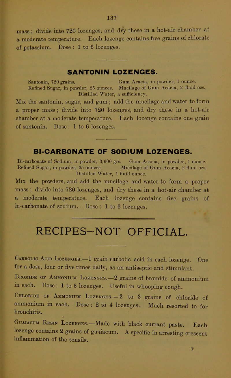 mass ; di\ide into 720 lozenges, and dry these in a hot-air chamber at a moderate temperature. Each lozenge contains five grains of chlorate of potassium. Dose : 1 to 6 lozenges. SANTONIN LOZENGES. Santonin, 720 grains. Gum Acacia, in powder, 1 ounce. Refined Sugar, in powder, 25 ounces. Mucilage of Gum Acacia, 2 fluid o/.s. Distilled Water, a sufficiency. Mix the santonin, sugar, and gum ; add the mucilage and water to form a proper mass ; divide into 720 lozenges, and dry these in a hot-air chamber at a moderate temperature. Each lozenge contains one grain of santonin. Dose : 1 to 6 lozenges. BI-CARBONATE OF SODIUM LOZENGES. Bi-carbonate of Sodium, in powder, 3,600 grs. Gum Acacia, in powder, 1 ounce. Refined Sugar, in powder, 25 ounces. Mucilage of Gum Acacia, 2 fluid ozs. Distilled Water, 1 fluid ounce. Mix the powders, and add the mucilage and water to form a proper mass ; divide into 720 lozenges, and dry these in a hot-air chamber at a moderate temperature. Each lozenge contains five grains of bi-carbonate of sodium. Dose : 1 to 6 lozenges. RECIPES-NOT OFFICIAL. Caebolic Acid Lozenges.—1 grain carbolic acid in each lozenge. One for a dose, four or five times daily, as an antiseptic and stimulant. Bromide of Ammonium Lozenges.—2 grains of bromide of ammonium in each. Dose : 1 to 3 lozenges. Useful in whooping cough. Chloride of Ammonium Lozenges.—2 to 3 grains of chloride of ammonium in each. Dose : 2 to 4 lozenges. Much resorted to for bronchitis. Guaiacum Resin Lozenges.—Made with black currant paste. Each lozenge contains 2 grains of guaiacum. A specific in arresting crescent inflammation of the tonsils. T