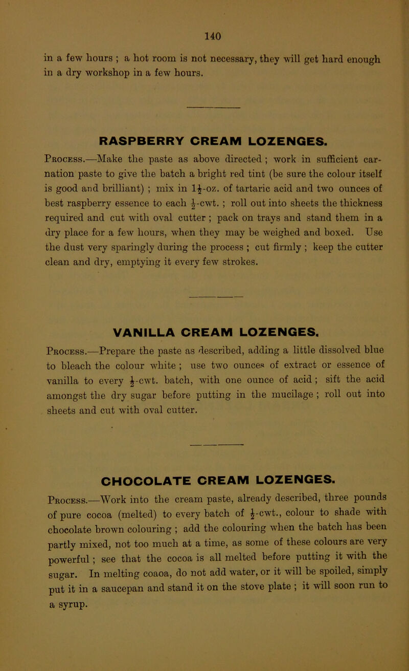 in a few hours ; a hot room is not necessary, they will get hard enough in a dry workshop in a few hours. RASPBERRY CREAM LOZENGES. Process.—Make the paste as above directed ; work in sufficient car- nation paste to give the batch a bright red tint (be sure the colour itself is good and brilliant) ; mix in 1^-oz. of tartaric acid and two ounces of best raspberry essence to each ^-cwt. ; roll out into sheets the thickness required and cut with oval cutter; pack on trays and stand them in a dry place for a few hours, when they may be weighed and boxed. Use the dust very sparingly during the process ; cut firmly ; keep the cutter clean and dry, emptying it every few strokes. VANILLA CREAM LOZENGES. Process.—Prepare the paste as described, adding a little dissolved blue to bleach the colour white ; use two ounces of extract or essence of vanilla to every ^-cwt. batch, with one ounce of acid; sift the acid amongst the dry sugar before putting in the mucilage ; roll out into sheets and cut with oval cutter. CHOCOLATE CREAM LOZENGES. Process.—Work into the cream paste, already described, three pounds of pure cocoa (melted) to every batch of |^-cwt., colour to shade with chocolate brown colouring ; add the colouring when the batch has been partly mixed, not too much at a time, as some of these colours are very powerful; see that the cocoa is all melted before putting it with the sugar. In melting coaoa, do not add water, or it will be spoiled, simply put it in a saucepan and stand it on the stove plate ; it will soon run to a syrup.