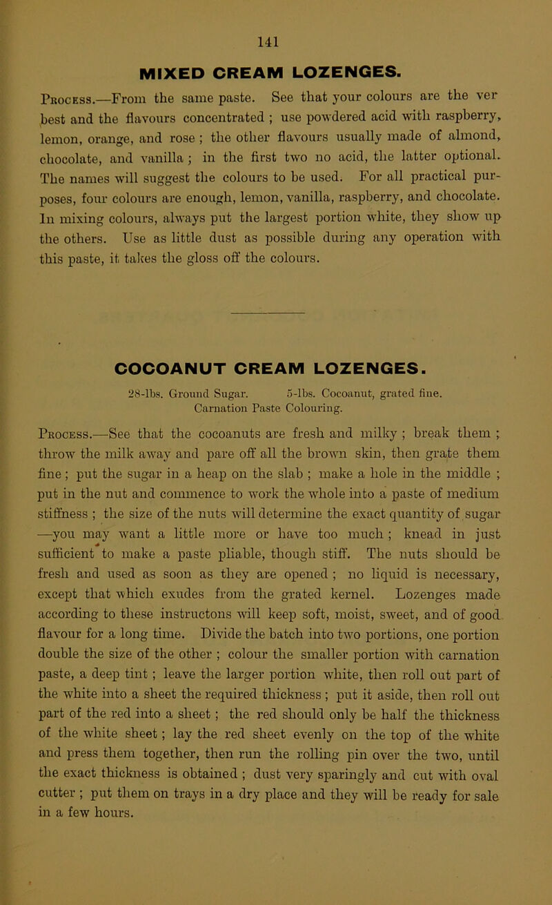 MIXED CREAM LOZENGES. Process.—From the same paste. See that your colours are the ver best and the flavours concentrated ; use powdered acid with raspberry, lemon, orange, and rose ; the other flavours usually made of almond, chocolate, and vanilla; in the first two no acid, the latter optional. The names will suggest the colours to be used. For all practical pur- poses, four colours are enough, lemon, vanilla, raspberry, and chocolate. In mixing colours, always put the largest portion white, they show up the others. Use as little dust as possible during any operation with this paste, it talces the gloss ofi' the colours. COCOANUT CREAM LOZENGES. 28-lbs. Grmnul Sugar. 5-lbs. Cocoanut, grated fine. Carnation Paste Colouring. Process.—See that the cocoanuts are fresh and milky ; break them ; throw the milk aAvay and pare oft' all the brown skin, then grate them fine; put the sugar in a heap on the slab ; make a hole in the middle ; put in the nut and commence to work the whole into a paste of medium stiffness ; the size of the nuts will determine the exact quantity of sugar —you may Avant a little more or have too much ; knead in just sufficient to make a paste pliable, though stiff. The nuts should be fresh and used as soon as they are opened ; no liquid is necessary, except that Avhich exudes from the grated kernel. Lozenges made according to these instructons Avill keep soft, moist, sweet, and of good, flavour for a long time. Divide the batch into tAvo portions, one portion double the size of the other ; colour the smaller portion Avith carnation paste, a deep tint; leave the larger portion Avhite, then roll out part of the white into a sheet the required thickness ; put it aside, then roll out part of the red into a sheet; the red should only be half the thickness of the white sheet; lay the red sheet evenly on the top of the white and press them together, then run the rolling pin over the tAvo, until the exact thickness is obtained ; dust very sparingly and cut with oval cutter ; put them on trays in a dry place and they will be ready for sale in a few hours.