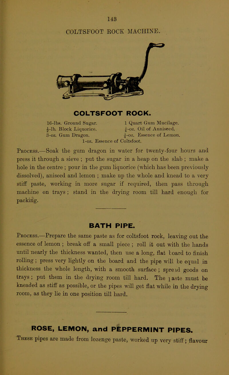 COLTSFOOT KOCK MACHINE. COLTSFOOT ROCK. 16-lbs. Ground Sugar. 1 Quart Gum Mucilage. ^-Ib. Block Liquorice. j-oz. Oil of Auniseed. 3-oz. Gum Dragon. ^-oz. Essence of Lemon. 1-oz. Essence of Coltsfoot. Process.—Soak the gum dragon in water for twenty-four hours and press it through a sieve ; put the sugar in a heap on the slab ; make a hole in the centre ; pour in the gum liquorice (which has been previously dissolved), aniseed and lemon ; make up the whole and knead to a very stiff paste, working in more sugar if required, then pass through machine on trays ; stand in the drying room till hard enough for packing. BATH PIPE. Process.—Prepare the same paste as for coltsfoot rock, leaving out the essence of lemon ; break off a small piece ; roll it out with the hands until nearly the thickness wanted, then use a long, flat toard to finish rolhng ; press very lightly on the board and the pipe will be equal in thickness the whole length, with a smooth surface ; sprerd goods on trays ; put them in the drying room till hard. The i aste must be kneaded as stiff as possible, or the pipes will get flat while in the drying room, as they he in one position till hard. ROSE, LEMON, and PEPPERMINT PIPES. These pipes are made from lozenge paste, worked up very stiff; flavour