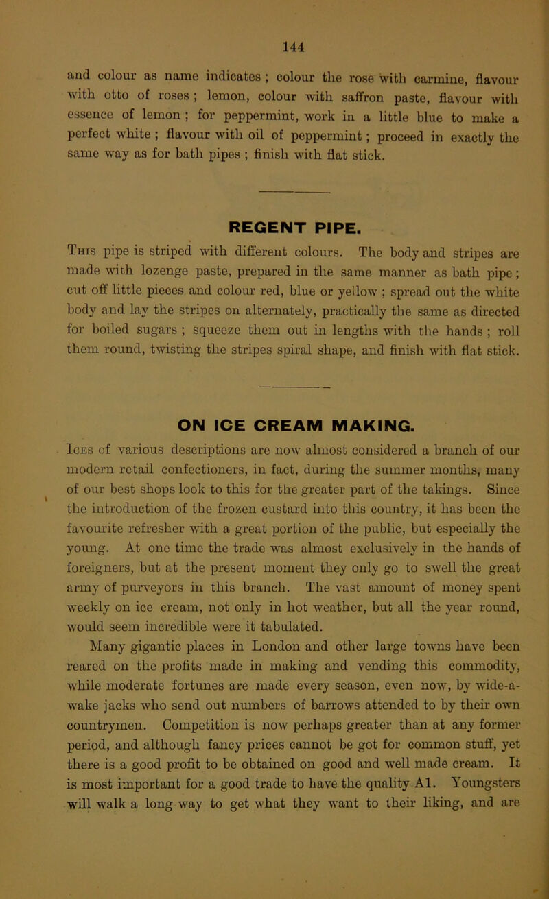 and colour as name indicates ; colour the rose with carmine, flavour with otto of roses ; lemon, colour ■with saffron paste, flavour with essence of lemon ; for peppermint, work in a little blue to make a perfect white ; flavour with oil of peppermint; proceed in exactly the same way as for bath pipes ; finish with flat stick. REGENT PIPE. This pipe is striped with different colours. The body and stripes are made vdch lozenge paste, prepared in the same manner as bath pipe; cut ofl little pieces and colour red, blue or yellow ; spread out the white body and lay the stripes on alternately, practically the same as directed for boiled sugars ; squeeze them out in lengths -wnth the hands ; roll them round, twisting the stripes spiral shape, and finish with flat stick. ON ICE CREAM MAKING. Ices of various descriptions are now almost considered a branch of our modern retail confectioners, in fact, during the summer months, many of our best shops look to this for the greater part of the takings. Since the introduction of the frozen custard into this country, it has been the favourite refresher with a great portion of the public, but especially the young. At one time the trade was almost exclusively in the hands of foreigners, but at the present moment they only go to swell the great army of purveyors in this branch. The vast amount of money spent weekly on ice cream, not only in hot weather, but all the year round, would seem incredible were it tabulated. Many gigantic places in London and other large towns have been reared on the profits made in making and vending this commodity, while moderate fortunes are made every season, even now, by wdde-a- wake jacks who send out numbers of barrows attended to by their own countrymen. Competition is now perhaps greater than at any former period, and although fancy prices cannot be got for common stufl', yet there is a good profit to be obtained on good and well made cream. It is most important for a good trade to have the quality Al. Youngsters will walk a long way to get what they want to their liking, and are