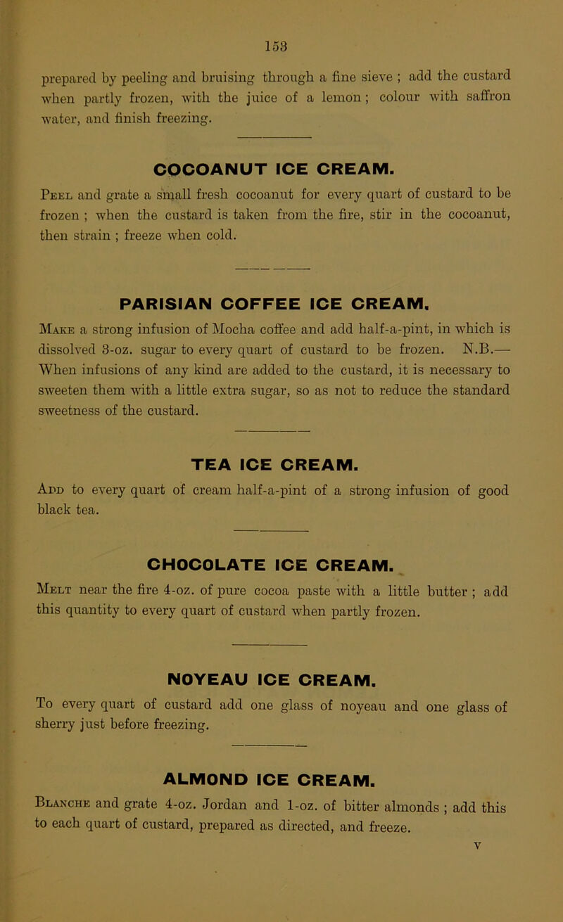 158 prepared by peeling and bruising through a fine sieve ; add the custard when partly frozen, with the juice of a lemon; colour Avith saffron water, and finish freezing. COCOANUT ICE CREAM. Peel and grate a small fresh cocoanut for every quart of custard to be frozen ; when the custard is taken from the fire, stir in the cocoanut, then strain ; freeze Avhen cold. PARISIAN COFFEE ICE CREAM. Make a strong infusion of Mocha coffee and add half-a-pint, in Avhich is dissoh’ed 3-oz. sugar to every quart of custard to be frozen. N.B.— When infusions of any kind are added to the custard, it is necessary to sweeten them AAuth a little extra sugar, so as not to reduce the standard sweetness of the custard. TEA ICE CREAM. Ann to every quart of cream half-a-pint of a strong infusion of good black tea. CHOCOLATE ICE CREAM. Melt near the fire 4-oz. of pure cocoa paste Avith a little butter ; add this quantity to every quart of custard Avhen partly frozen. NOYEAU ICE CREAM. To every quart of custard add one glass of noyeau and one glass of sherry just before freezing. ALMOND ICE CREAM. Blanche and grate 4-oz. Jordan and 1-oz. of bitter almonds ; add this to each quart of custard, prepared as directed, and freeze.