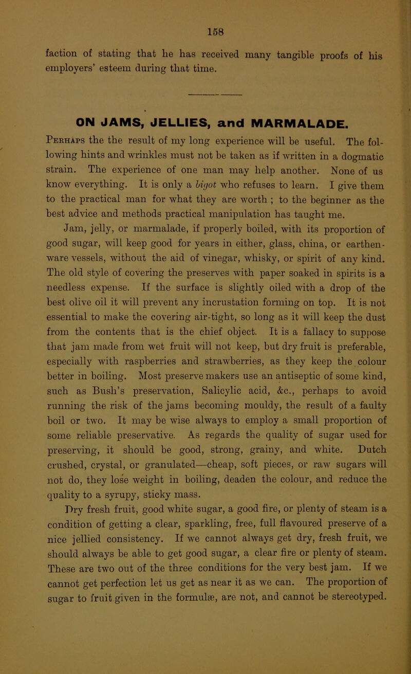 faction of stating that lie has received many tangible proofs of his employers’ esteem during that time. ON JAMS, JELLIES, and MARMALADE. Perhaps the the result of my long experience will be useful. The fol- lowing hints and wrinkles must not be taken as if written in a dogmatic strain. The experience of one man may help another. None of us know everything. It is only a hvjot who refuses to learn. I give them to the practical man for what they are worth ; to the beginner as the best advice and methods practical manipulation has taught me. Jam, jelly, or marmalade, if properly boiled, with its proportion of good sugar, will keep good for years in either, glass, china, or earthen- ware vessels, without the aid of vinegar, whisky, or spirit of any kind. The old style of covering the preserves with paper soaked in spirits is a needless expense. If the surface is slightly oiled with a drop of the best olive oil it wdll prevent any incrustation forming on top. It is not essential to make the covering air-tight, so long as it will keep the dust from the contents that is the chief object. It is a fallacy to suppose that jam made from wet fruit will not keep, but dry fruit is preferable, especially with raspberries and strawberries, as they keep the colour better in boiling. Most loreserve makers use an antiseptic of some kind, such as Bush’s preservation. Salicylic acid, &c., perhaps to avoid running the risk of the jams becoming mouldy, the result of a faulty boil or tw'O. It may be wise always to employ a small proportion of some reliable preservative. As regards the quality of sugar used for preser^dng, it should be good, strong, grainy, and white. Dutch crushed, crystal, or granulated—cheap, soft pieces, or ra-w sugars will not do, they lose weight in boiling, deaden the colour, and reduce the quality to a syrupy, sticky mass. Dry fresh fruit, good white sugar, a good fire, or plenty of steam is a condition of getting a clear, sparkling, free, full flavoured preserve of a nice jellied consistency. If we cannot always get dry, fresh fruit, w^e should always be able to get good sugar, a clear fire or plenty of steam. These are two out of the three conditions for the very best jam. If w'e cannot get perfection let us get as near it as we can. The proportion of sugar to fruit given in the formul®, are not, and cannot be stereotyped.
