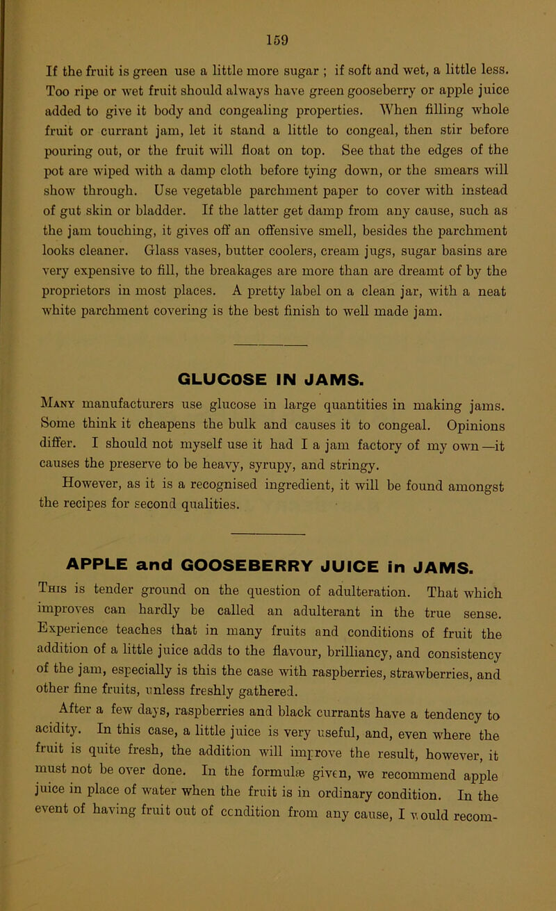 If the fruit is green use a little more sugar ; if soft and wet, a little less. Too ripe or wet fruit should always have green gooseberry or apple juice added to give it body and congealing properties. When filling whole fruit or currant jam, let it stand a little to congeal, then stir before pouring out, or the fruit will float on top. See that the edges of the pot are wiped with a damp cloth before tying down, or the smears will show through. Use vegetable parchment paper to cover with instead of gut skin or bladder. If the latter get damp from any cause, such as the jam touching, it gives off an offensive smell, besides the parchment looks cleaner. Glass vases, butter coolers, cream jugs, sugar basins are very expensive to fill, the breakages are more than are dreamt of by the proprietors in most places. A pretty label on a clean jar, with a neat white parchment covering is the best finish to well made jam. GLUCOSE IN JAMS. Many manufacturers use glucose in large quantities in making jams. Some think it cheapens the bulk and causes it to congeal. Opinions differ. I should not myself use it had I a jam factory of my own—it causes the preserve to be heavy, syrupy, and stringy. However, as it is a recognised ingredient, it will be found amongst the recipes for second qualities. APPLE and GOOSEBERRY JUICE in JAMS. This is tender ground on the question of adulteration. That which improves can hardly be called an adulterant in the true sense. Experience teaches that in many fruits and conditions of fruit the addition of a little juice adds to the flavour, brilliancy, and consistency of the jam, especially is this the case with raspberries, strawberries, and other fine fruits, unless freshly gathered. After a few days, raspberries and black currants have a tendency to acidity. In this case, a little juice is very useful, and, even where the fruit is quite fresh, the addition will improve the result, however, it must not be over done. In the formulas given, we recommend apple juice in place of water when the fruit is in ordinary condition. In the event of having fruit out of ccndition from any cause, I vould recom-