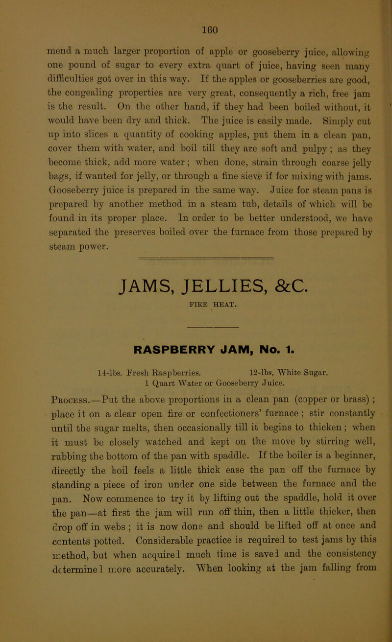 IGO mend a much larger proportion of apple or gooseberry juice, allowing one pound of sugar to every extra quart of juice, having seen many difficulties got over in this way. If the apples or gooseberries are good, the congealing properties are very great, consequently a rich, free jam is the result. On the other hand, if they had been boiled without, it would have been dry and thick. The juice is easily made. Simply cut up into slices a quantity of cooking apples, put them in a clean pan, cover them with water, and boil till they are soft and pulpy ; as they become thick, add more water; when done, strain through coarse jelly bags, if wanted for jelly, or through a fine sieve if for mixing with jams. Gooseberry juice is prepared in the same way. Juice for steam pans is prepared by another method in a steam tub, details of which will be found in its proper place. In order to be better understood, we have separated the preserves boiled over the furnace from those prepared by steam power. JAMS, JELLIES, &C. FIRE HEAT. RASPBERRY JAM, No. 1. 14-lbs. Fresh Easpberries. 12-lbs. White Sugar. 1 Quart Water or Gooseberry Juice. Process.—Put the above proportions in a clean pan (copper or brass); place it on a clear open fire or confectioners’ furnace ; stir constantly until the sugar melts, then occasionally till it begins to thicken; when it must be closely watched and kept on the move by stirring well, rubbing the bottom of the pan with spaddle. If the boiler is a beginner, directly the boil feels a little thick ease the pan off the fimiace by standing a piece of iron under one side between the furnace and the pan. Now commence to try it by lifting out the spaddle, hold it over the pan—at first the jam will run off thin, then a little thicker, then drop off in webs ; it is now done and should be lifted off' at once and contents potted. Considerable practice is required to test jams by this method, but when acquire! much time is saved and the consistency
