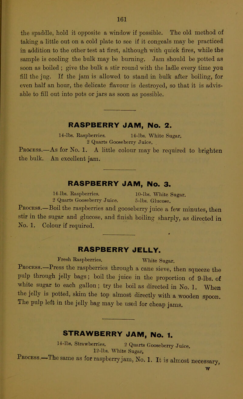 the spaddle, hold it opposite a window if possible. The old method of taking a little out on a cold plate to see if it congeals may be practiced in addition to the other test at first, although with quick fires, while the sample is cooling the bulk may be burning. Jam should be potted as soon as boiled ; give the bulk a stir round with the ladle every time you fill the jug. If the jam is allowed to stand in bulk after boiling, for even half an hour, the delicate flavour is destroyed, so that it is advis- able to fill out into pots or jars as soon as possible. RASPBERRY JAM, No. 2. 14-lbs. Raspberries. 14-lbs. White Sugar. 2 Quarts Gooseberry Juice. Process.—As for No. 1. A little colour may be required to brighten the bulk. An excellent jam. RASPBERRY JAM, No. 3. 14-lbs. Raspberries. 10-lbs. White Sugar. 2 Quarts Gooseberry Juice. 5-lbs. Glucose. Process.—Boil the raspberries and gooseberry juice a few minutes, then stir in the sugar and glucose, and finish boiling sharply, as directed in No. 1. Colour if required. RASPBERRY JELLY. Fresh Raspberries. White Sugar. Process.—Press the raspberries through a cane sieve, then squeeze the pulp through jelly bags; boil the juice in the proportion of 9-lbs. of white sugar to each gallon; try the boil as directed in No. 1. When the jelly is potted, skim the top almost directly with a wooden spoon. The pulp left in the jelly bag may be used for cheap jams. STRAWBERRY JAM, No. 1. 14-lbs. Strawberries. 2 Quarts Gooseberiy Juice. 12-lbs. White Sugar, Process.—The same as for raspberry jam. No. 1. It is almost necessary, w