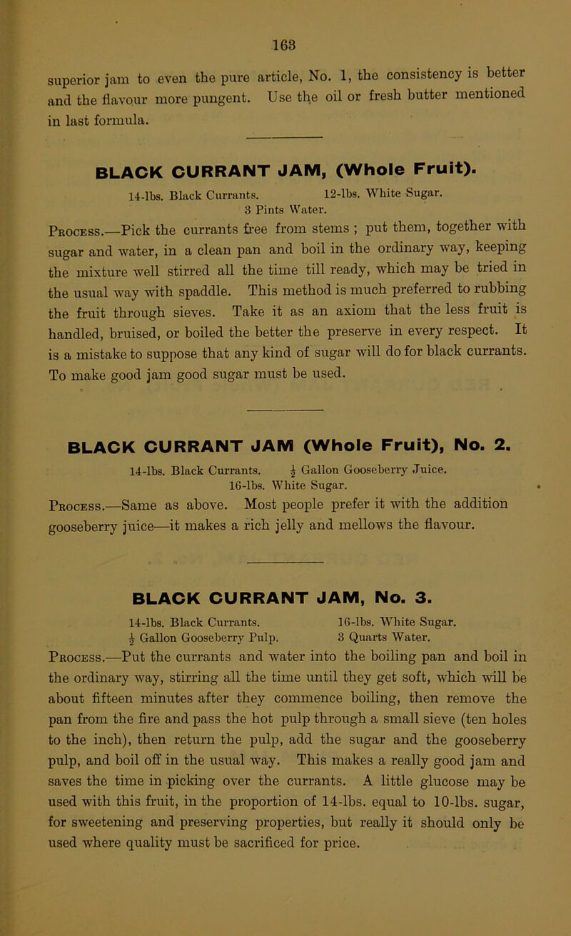 superior jam to even the pure article, No. 1, the consistency is better and the flavour more pungent. Use the oil or fresh butter mentioned in last formula. BLACK CURRANT JAM, (Whole Fruit). 14-lbs. Black Currants. 12-lbs. White Sugar. 3 Pints Water. Process.—Pick the currants free from stems ; put them, together with sugar and water, in a clean pan and boil in the ordinary way, keeping the mixture well stirred all the time till ready, which may be tried in the usual way with spaddle. This method is much preferred to rubbing the fruit through sieves. Take it as an axiom that the less fruit is handled, bruised, or boiled the better the preserve in every respect. It is a mistake to suppose that any kind of sugar will do for black currants. To make good jam good sugar must be used. BLACK CURRANT JAM (Whole Fruit), No. 2. 14-lbs. Black Currants. | Gallon Gooseberry Juice. 16-lbs. White Sugar. Process.—Same as above. Most people prefer it with the addition gooseberry juice—it makes a rich jelly and mellows the flavour. BLACK CURRANT JAM, No. 3. 14-lbs. Black Currants. 16-lbs. White Sugar. ^ Gallon Gooseberry Pulp. 3 Quarts Water. Process.—Put the currants and water into the boiling pan and bod in the ordinary way, stirring all the time until they get soft, which will be about fifteen minutes after they commence boiling, then remove the pan from the fire and pass the hot pulp through a small sieve (ten holes to the inch), then return the pulp, add the sugar and the gooseberry pulp, and boil off in tbe usual way. This makes a really good jam and saves the time in picking over the currants. A little glucose may be used with this fruit, in the proportion of 14-lbs. equal to 10-lbs. sugar, for sweetening and preserving properties, but really it should only be used where quality must be sacrificed for price.