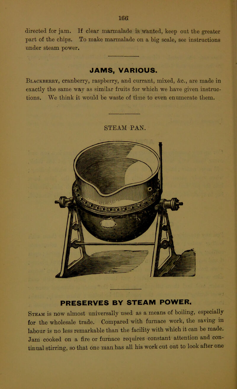 16G directed for jam. If clear marmalade is wanted, keep out the greater part of the chips. To make marmalade on a big scale, see instructions under steam power. JAMS, VARIOUS. Blackberry, cranberry, raspberry, and currant, mixed, &c., are made in exactly the same way as similar fruits for which we have given instruc- tions. We think it would be waste of time to even enumerate them. STEAM PAN. PRESERVES BY STEAM POWER. Steam is now almost universally used as a means of boiling, especially for the wholesale trade. Compared with furnace work, the saving in labour is no less remarkable than the facility with which it can be made. Jam cooked on a fire or furnace requires constant attention and con- tinual stirring, so that one man has all his work cut out to look after one