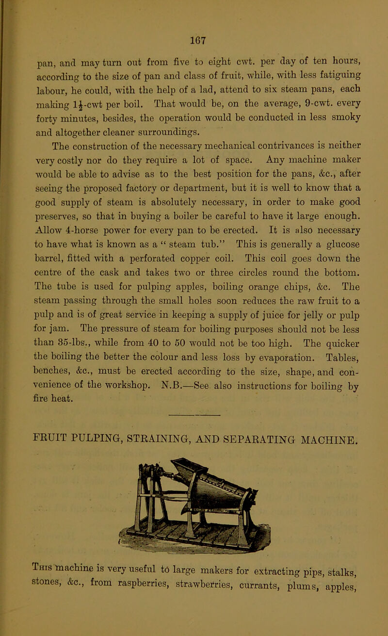 pan, and may turn out from five to eight cwt. per day of ten hours, according to the size of pan and class of fruit, while, with less fatiguing labour, he could, with the help of a lad, attend to six steam pans, each making 1^-cwt per boil. That would be, on the average, 9-cwt. every forty minutes, besides, the operation would be conducted in less smoky and altogether cleaner surroundings. The construction of the necessary mechanical contrivances is neither very costly nor do they require a lot of space. Any machine maker would be able to advise as to the best position for the pans, &c., after seeing the proposed factory or department, but it is well to know that a good supply of steam is absolutely necessary, in order to make good preseiwes, so that in buying a boiler be careful to have it large enough. Allow 4-horse power for every pan to be erected. It is also necessary to have what is known as a “ steam tub.” This is generally a glucose barrel, fitted with a perforated copper coil. This coil goes down the centre of the cask and takes two or three circles round the bottom. The tube is used for pulping apples, boiling orange chips, &c. The steam passing through the small holes soon reduces the raw fruit to a pulp and is of great service in keeping a supply of juice for jelly or pulp for jam. The pressure of steam for boiling purposes should not be less than 35-lbs., while from 40 to 50 would not be too high. The quicker the boiling the better the colour and less loss by evaporation. Tables, benches, &c., must be erected according to the size, shape, and con- venience of the workshop. N.B.—See also instructions for boiling by fire heat. FRUIT PULPING, STRAINING, AND SEPARATING MACHINE. This machine is very useful tC large makers for extracting pips, stalks, stones, &c., from raspberries, strawberries, currants, plums, apples'