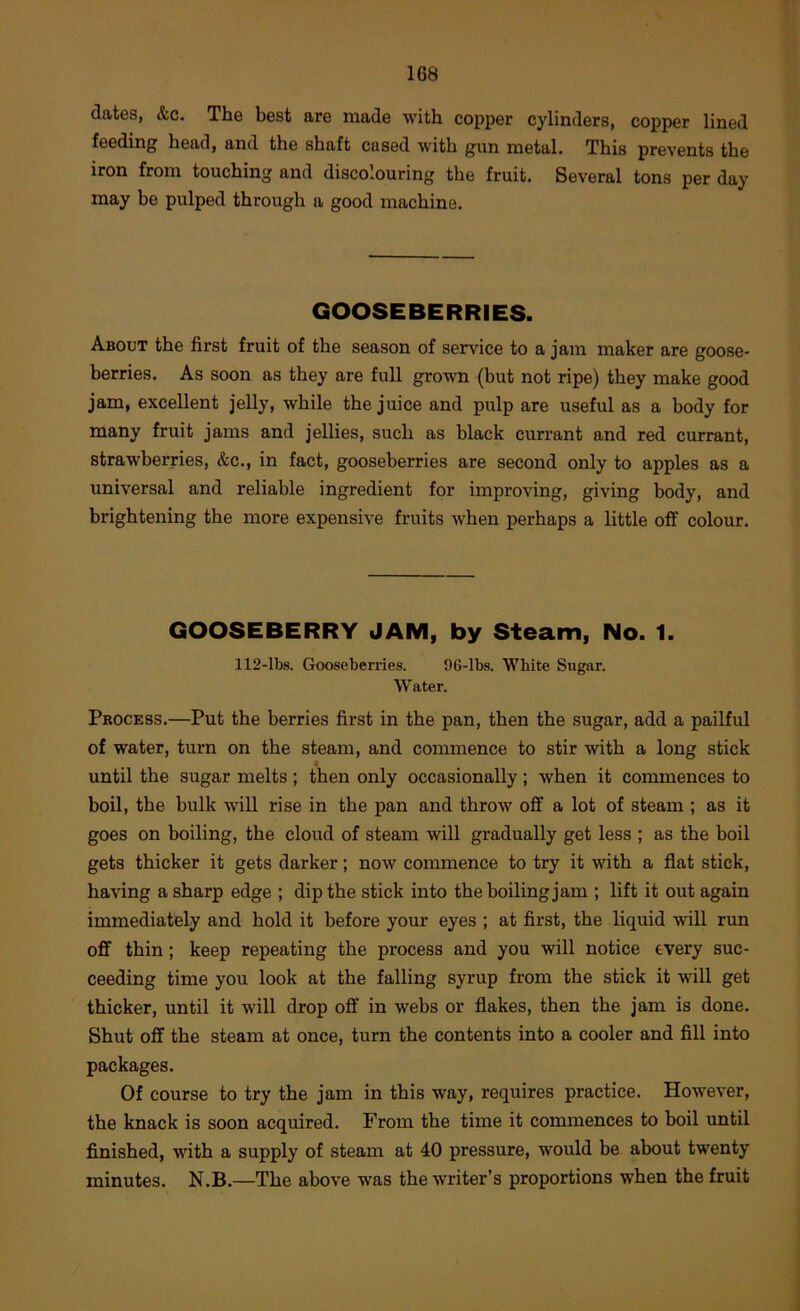 dates, &c. The best are made with copper cylinders, copper lined feeding head, and the shaft cased with gun metal. This prevents the iron from touching and discolouring the fruit. Several tons per day may be pulped through a good machine. GOOSEBERRIES. About the first fruit of the season of service to a jam maker are goose- berries. As soon as they are full grown (but not ripe) they make good jam, excellent jelly, while the juice and pulp are useful as a body for many fruit jams and jellies, such as black currant and red currant, strawberries, &c., in fact, gooseberries are second only to apples as a universal and reliable ingredient for improving, giving body, and brightening the more expensive fruits when perhaps a little off colour. GOOSEBERRY JAM, by Steam, No. 1. 112-lbs. Gooseberries. 96-lbs. White Sugar. Water. Process.—Put the berries first in the pan, then the sugar, add a pailful of water, turn on the steam, and commence to stir with a long stick until the sugar melts ; then only occasionally ; when it commences to boil, the bulk will rise in the pan and throw off a lot of steam ; as it goes on boiling, the cloud of steam will gradually get less ; as the boil gets thicker it gets darker; now commence to try it with a flat stick, having a sharp edge ; dip the stick into the boiling jam ; lift it out again immediately and hold it before your eyes ; at first, the liquid will run off thin; keep repeating the process and you will notice every suc- ceeding time you look at the falling syrup from the stick it will get thicker, until it will drop off in webs or flakes, then the jam is done. Shut off the steam at once, turn the contents into a cooler and fill into packages. Of course to try the jam in this way, requires practice. However, the knack is soon acquired. From the time it commences to boil until finished, with a supply of steam at 40 pressure, would be about twenty minutes. N.B.—The above was the writer’s proportions when the fruit