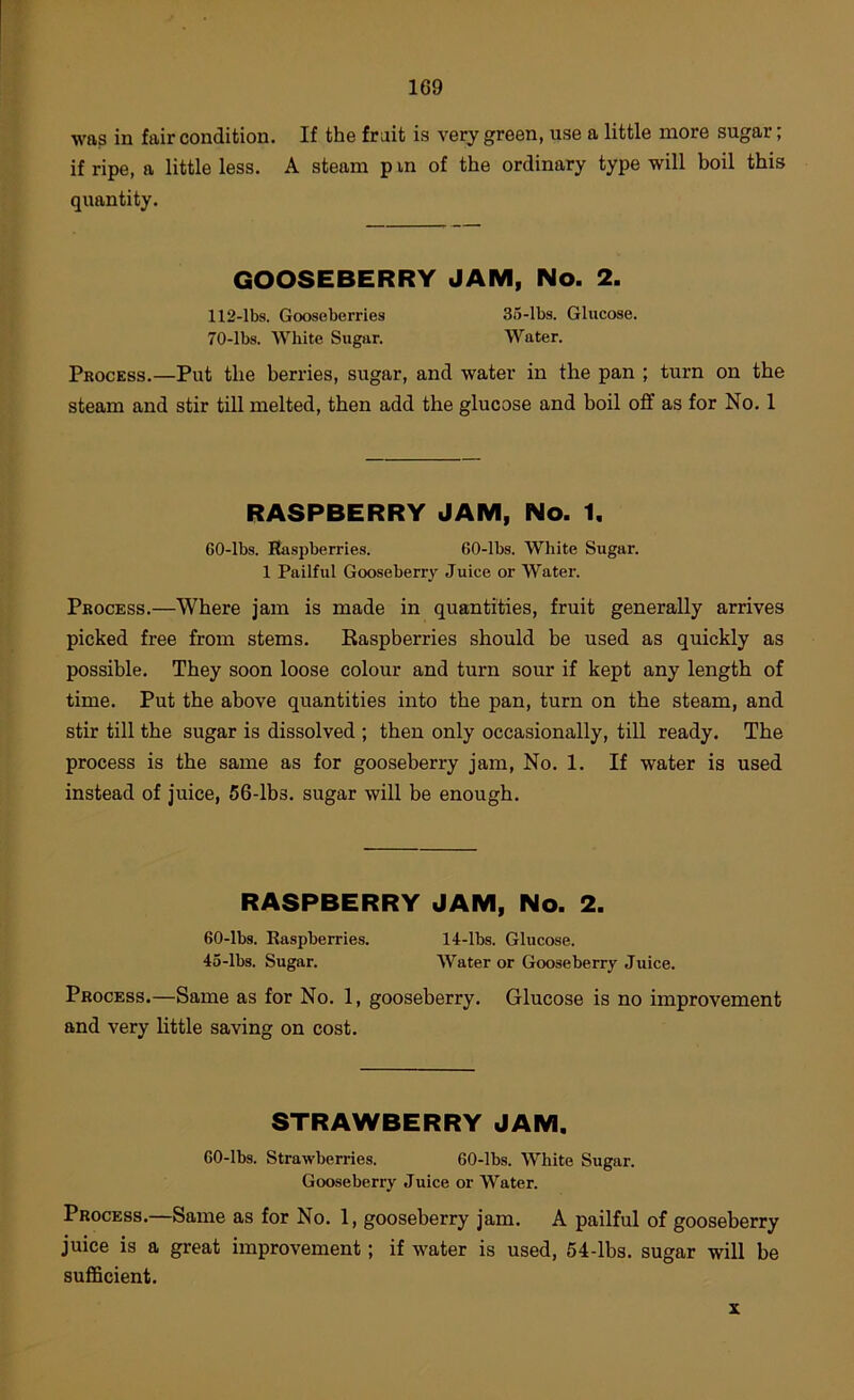 was in fair condition. If the fruit is very green, use a little more sugar; if ripe, a little less. A steam p in of the ordinary type will boil this quantity. GOOSEBERRY JAM, No. 2. 112-lbs. Gooseberries 35-lbs. Glucose. 70-lbs. White Sugar. Water. Process.—Put the berries, sugar, and water in the pan ; turn on the steam and stir till melted, then add the glucose and boil off as for No. 1 RASPBERRY JAM, No. 1. 60-lbs. Raspberries. 60-lbs. White Sugar. 1 Pailful Gooseberry Juice or Water. Process.—Where jam is made in quantities, fruit generally arrives picked free from stems. Raspberries should be used as quickly as possible. They soon loose colour and turn sour if kept any length of time. Put the above quantities into the pan, turn on the steam, and stir till the sugar is dissolved ; then only occasionally, till ready. The process is the same as for gooseberry jam. No. 1. If water is used instead of juice, 56-lbs. sugar will be enough. RASPBERRY JAM, No. 2. 60-lbs. Raspberries. 14-lbs. Glucose. 45-lbs. Sugar. Water or Gooseberry Juice. Process.—Same as for No. 1, gooseberry. Glucose is no improvement and very little saving on cost. STRAWBERRY JAM. 60-lbs. Strawberries. 60-lbs. White Sugar. Gooseberry Juice or Water. Process.—Same as for No. 1, gooseberry jam. A pailful of gooseberry juice is a great improvement; if water is used, 54-lbs. sugar will be suflScient. X