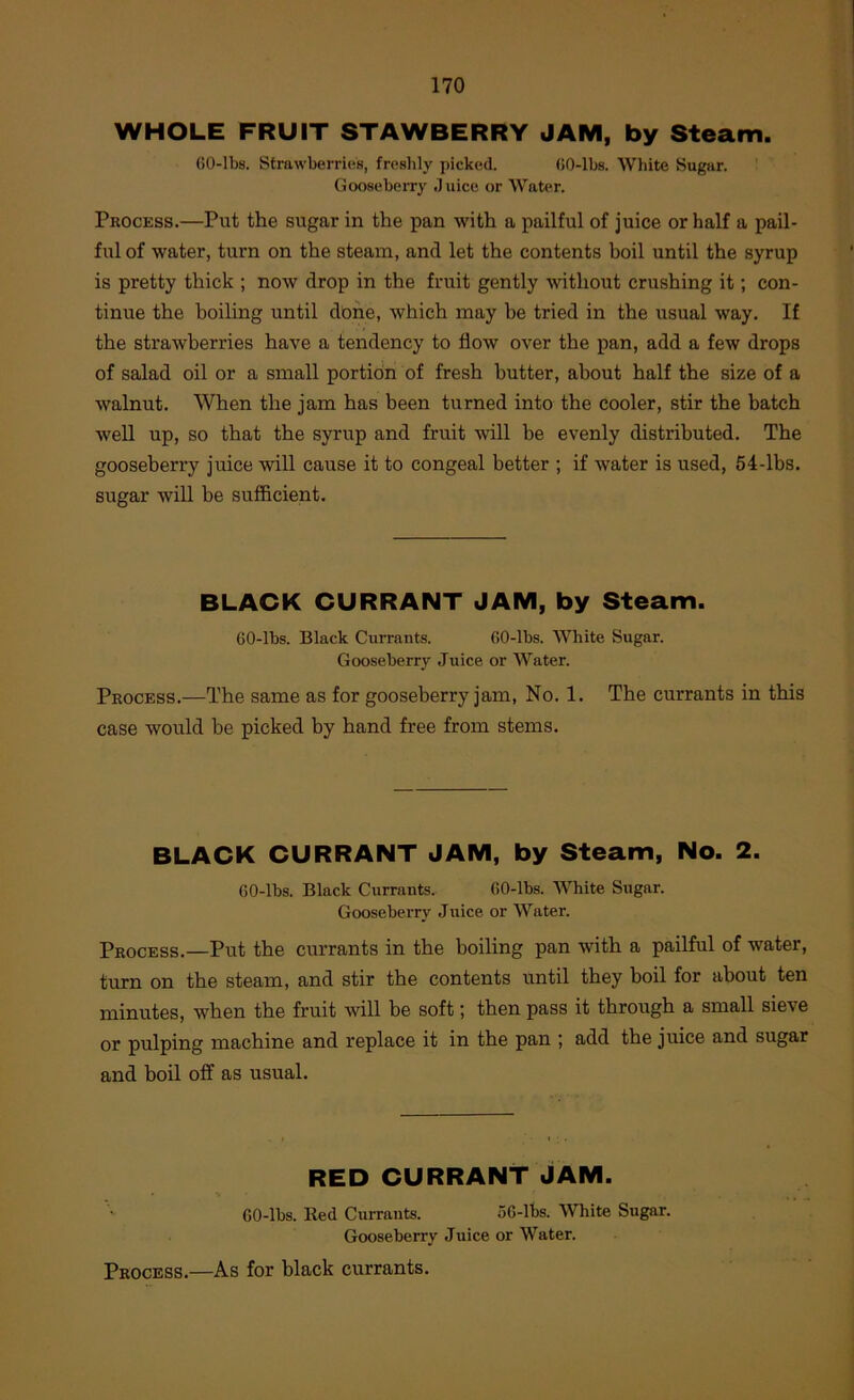WHOLE FRUIT STAWBERRY JAM, by Steam. 60-lbs. Strawberries, freslily picked. GO-lbs. White Sugar. Gooseberry Juice or Water. Process.—Put the sugar in the pan with a pailful of juice or half a pail- ful of water, turn on the steam, and let the contents boil until the syrup is pretty thick ; now drop in the fruit gently without crushing it; con- tinue the boiling until done, which may be tried in the usual way. If the strawberries have a tendency to flow over the pan, add a few drops of salad oil or a small portion of fresh butter, about half the size of a walnut. When the jam has been turned into the cooler, stir the batch Avell up, so that the syrup and fruit will be evenly distributed. The gooseberry juice will cause it to congeal better ; if water is used, 54-lbs. sugar will be sufficient. BLACK CURRANT JAM, by Steam. 60-lbs. Black Currants. GO-lbs. White Sugar. Gooseberry Juice or Water. Process.—The same as for gooseberry jam, No. 1. The currants in this case would be picked by hand free from stems. BLACK CURRANT JAM, by Steam, No. 2. 60-lbs. Black Currants. 60-lbs. White Sugar. Gooseberry Juice or Water. Process.—Put the currants in the boiling pan with a pailful of -water, turn on the steam, and stir the contents until they boil for about ten minutes, when the fruit will be soft; then pass it through a small sieve or pulping machine and replace it in the pan ; add the juice and sugar and boil off as usual. RED CURRANT JAM. 60-lbs. Red Currants. o6-lbs. White Sugar. Gooseberry Juice or Water. Process.—As for black currants.
