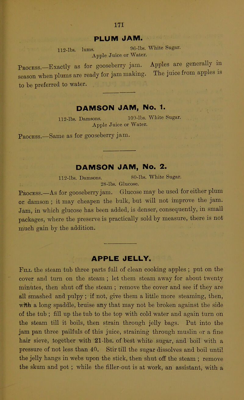 PLUM JAM. 112-lbs. lums. 9G-lbs. White Sugar. Apple Juice or Wutei’. Process.—Exactly as for gooseberry jam. Apples are generally in season when plums are ready for jam making. The juice from apples is to be preferred to water. DAMSON JAM, No. 1. 112-lbs. Damsons. 109-lbs. White Sugar. Apple Juice or AVater. Process.—Same as for gooseberry jam. DAMSON JAM, No. 2. 112-lbs. Damsons. 80-lbs. White Sugar. 28-lbs. Glucose. Process.—As for gooseberry jam. Glucose may be used for either plum or damson ; it may cheapen the bulk, but will not improve the jam. Jam, in which glucose has been added, is denser, consequently, in small packages, where the preserve is practically sold by measure, there is not much gain by the addition. APPLE JELLY. Fill the steam tub three parts full of clean cooking apples ; put on the cover and turn on the steam ; let them steam away for about twenty minutes, then shut off the steam ; remove the cover and see if they are all smashed and pulpy ; if not, give them a little more steaming, then, with a long spaddle, bruise any that may not be broken against the side of the tub ; fill up the tub to the top with cold water and again turn on the steam till it boils, then strain through jelly bags. Put into the jam pan three pailfuls of this juice, straining through muslin or a fine hair sieve, together with 21-lbs. of best white sugar, and boil with a pressure of not less than 40. Stir till the sugar dissolves and boil until the jelly hangs in webs upon the stick, then shut off the steam ; remove the skum and pot ; while the filler-out is at work, an assistant, with a