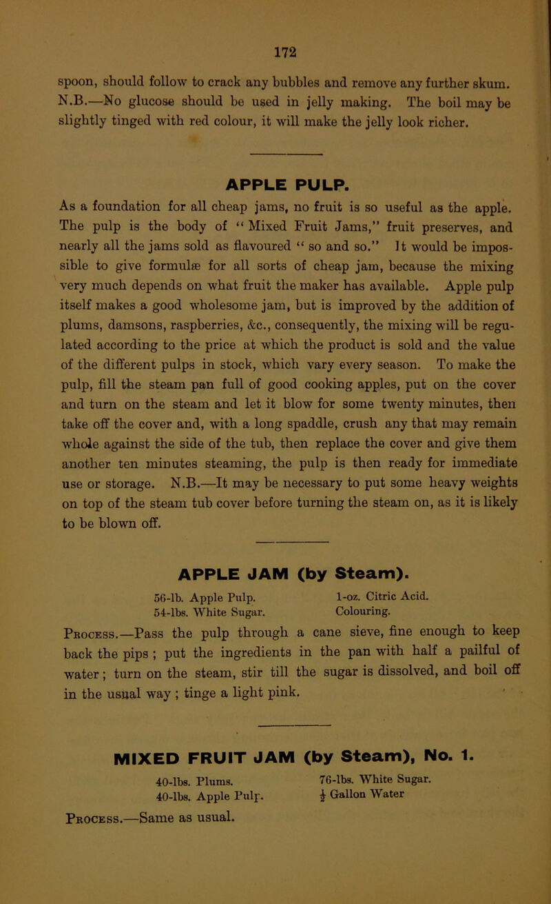 spoon, should follow to crack any bubbles and remove any further skum, N.B.—No glucose should be used in jelly making. The boil may be slightly tinged with red colour, it will make the jelly look richer. APPLE PULP. As a foundation for all cheap jams, no fruit is so useful as the applk The pulp is the body of “ Mixed Fruit Jams,” fruit preserves, and nearly all the jams sold as flavoured “ so and so.” It would be impos- sible to give formulfe for all sorts of cheap jam, because the mixing very much depends on what fruit the maker has available. Apple pulp itself makes a good wholesome jam, but is improved by the addition of plums, damsons, raspberries, &c., consequently, the mixing will be regu- lated according to the price at which the product is sold and the value of the different pulps in stock, which vary every season. To make the pulp, fill the steam pan full of good cooking apples, put on the cover and turn on the steam and let it blow for some twenty minutes, then take off the cover and, with a long spaddle, crush any that may remain whole against the side of the tub, then replace the cover and give them another ten minutes steaming, the pulp is then ready for immediate use or storage. N.B.—It may be necessary to put some heavy weights on top of the steam tub cover before turning the steam on, as it is likely to be blown off. APPLE JAM (by Steam). 5(»-lb. Apple Pulp. 1-oz. Citric Acid. 54-lbs. White Sugar. Colouring. Process.—Pass the pulp through a cane sieve, fine enough to keep back the pips ; put the ingredients in the pan with half a pailful of water; turn on the steam, stir till the sugar is dissolved, and boil off in the usual way ; tinge a light pink. MIXED FRUIT JAM (by Steam), No. 1. 40-lbs. Plums. 76-lbs. White Sugar. 40-lbs. Apple Pulp. ^ Gallon Water Process.—Same as usual.