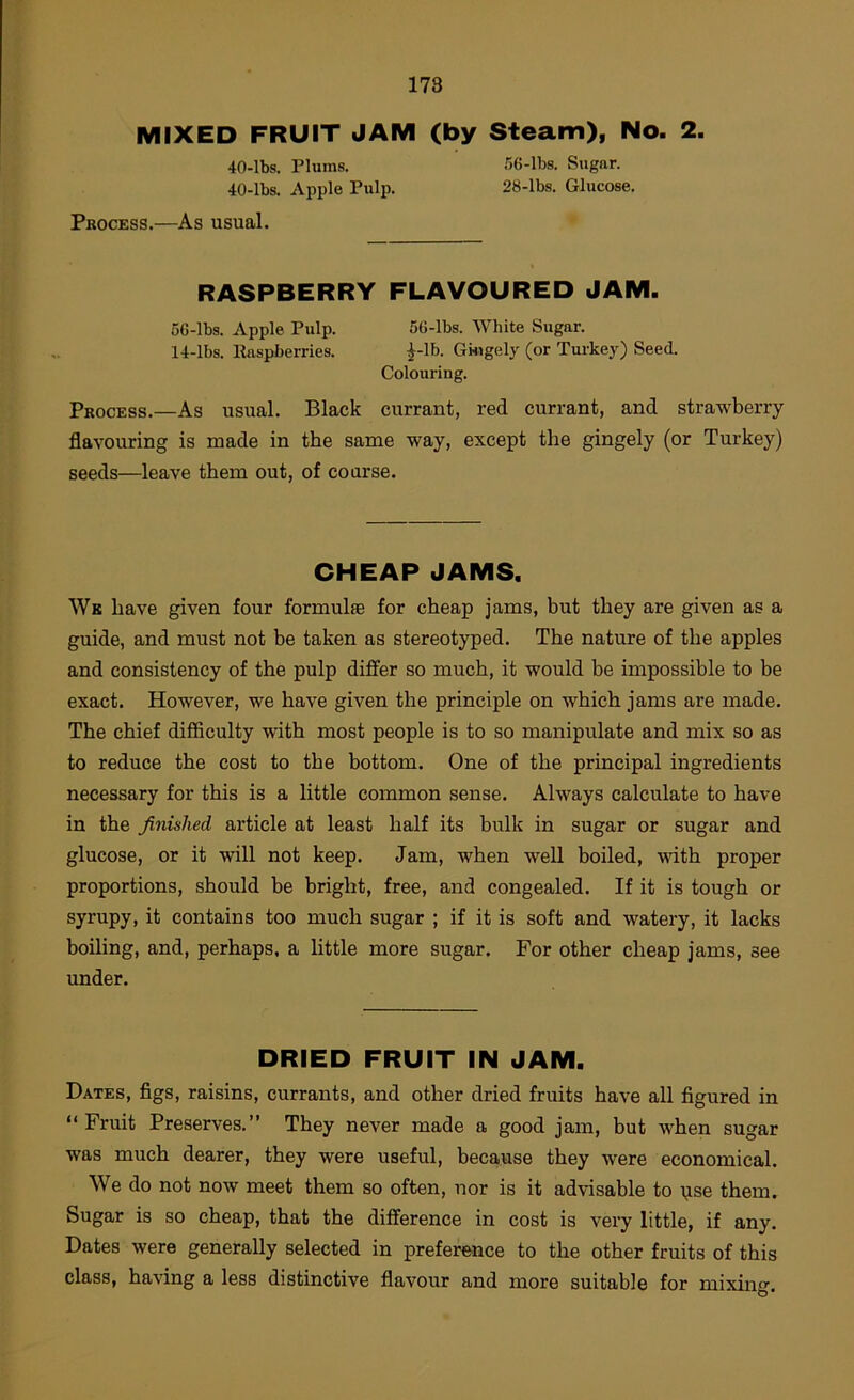 178 MIXED FRUIT JAM (by Steam), No. 2. 40-lbs. Plums. .56-lbs. Sugar. 40-lbs. Apple Pulp. 28-lbs. Glucose. Process.—As usual. RASPBERRY FLAVOURED JAM. 56-lbs. Apple Pulp. 56-lbs. White Sugar. 14-lbs. Easpberries. ^-Ib. Gkigely (or Turkey) Seed. Colouring. Process.—As usual. Black currant, red currant, and strawberry flavouring is made in the same way, except the gingely (or Turkey) seeds—leave them out, of coarse. CHEAP JAMS. Wk have given four formulte for cheap jams, but they are given as a guide, and must not be taken as stereotyped. The nature of the apples and consistency of the pulp differ so much, it would be impossible to be exact. However, we have given the principle on which jams are made. The chief difficulty with most people is to so manipulate and mix so as to reduce the cost to the bottom. One of the principal ingredients necessary for this is a little common sense. Always calculate to have in the finished article at least half its bulk in sugar or sugar and glucose, or it will not keep. Jam, when well boiled, with proper proportions, should be bright, free, and congealed. If it is tough or syrupy, it contains too much sugar ; if it is soft and watery, it lacks boiling, and, perhaps, a little more sugar. For other cheap jams, see under. DRIED FRUIT IN JAM. Dates, figs, raisins, currants, and other dried fruits have all figured in “ Fruit Preserves.” They never made a good jam, but when sugar was much dearer, they were useful, because they were economical. We do not now meet them so often, nor is it advisable to i;ise them. Sugar is so cheap, that the difference in cost is very little, if any. Dates were generally selected in preference to the other fruits of this class, having a less distinctive flavour and more suitable for mixing.