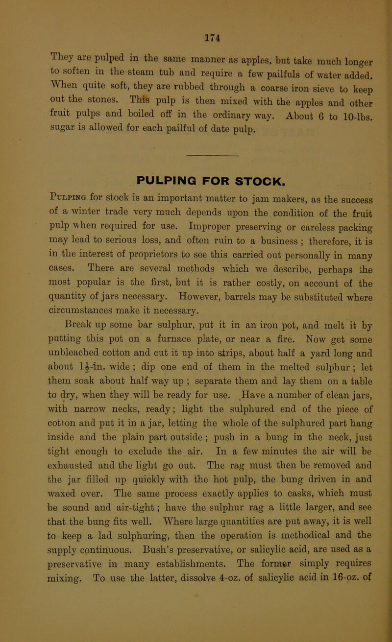 They are pulped in the same manner as apples, but take much longer to soften in the steam tub and require a few pailfuls of water added. When quite soft, they are rubbed through a coarse iron sieve to keep out the stones. This pulp is then mixed with the apples and other fruit pulps and boiled oflf in the ordinary way. About 6 to 10-lbs. sugar is allowed for each pailful of date pulp. PULPING FOR STOCK. Pulping for stock is an important matter to jam makers, as the success of a winter trade very much depends upon the condition of the fruit pulp when required for use. Improper preserving or careless packing may lead to serious loss, and often ruin to a business ; therefore, it is in the interest of proprietors to see this carried out personally in many cases. There are several methods which we describe, perhaps the most popular is the first, but it is rather costly, on account of the quantity of jars necessary. However, barrels may be substituted where circumstances make it necessary. Break up some bar sulphur, put it in an iron pot, and melt it by putting this pot on a furnace plate, or near a fire. Now get some unbleached cotton and cut it up into strips, about half a yard long and about 1^-in. wide; dip one end of them in the melted sulphur; let them soak about half way up ; separate them and lay them on a table to dry, when they will be ready for use. ,Have a number of clean jars, with narrow necks, ready; light the sulphured end of the piece of cotton and put it in a jar, letting the whole of the sulphured part hang inside and the plain part outside ; push in a bung in the neck, just tight enough to exclude the air. In a few minutes the air will be exhausted and the light go out. The rag must then be removed and the jar filled up quickly with the hot pulp, the bung driven in and waxed over. The same process exactly applies to casks, which must be sound and air-tight; have the sulphur rag a little larger, and see that the bung fits well. Where large quantities are put away, it is well to keep a lad sulphuring, then the operation is methodical and the supply continuous. Bush’s preservative, or salicylic acid, are used as a preservative in many establishments. The former simply requires mixing. To use the latter, dissolve 4-oz. of salicylic acid in 16-oz. of