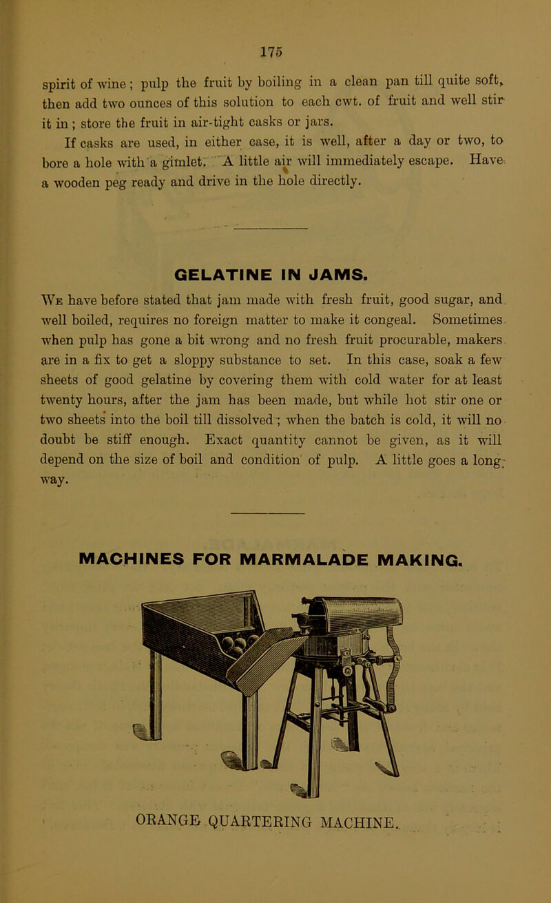 spirit of wine ; pulp the fruit by boiling in a clean pan till quite soft> then add two ounces of this solution to each cwt. of fruit and well stir it in ; store the fruit in air-tight casks or jars. If casks are used, in either case, it is well, after a day or two, to bore a hole wth'a gimlet: 'A little am will immediately escape. Have, a wooden peg ready and drive in the hole directly. GELATINE IN JAMS. We have before stated that jam made with fresh fruit, good sugar, and well boiled, requires no foreign matter to make it congeal. Sometimes, when pulp has gone a bit wrong and no fresh fruit procurable, makers are in a fix to get a sloppy substance to set. In this case, soak a few sheets of good gelatine by covering them with cold water for at least twenty hours, after the jam has been made, but while hot stir one or two sheets* into the boil till dissolved ; when the batch is cold, it will no doubt be stiff enough. Exact quantity cannot be given, as it will depend on the size of boil and condition of pulp. A little goes a long; way. ORANGE QUARTERING MACHINE.,