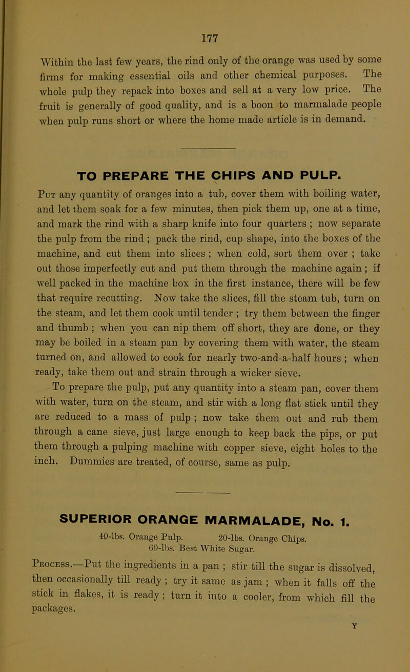 Within the last few years, the rind only of the orange was used by some firms for making essential oils and other chemical purposes. The whole pulp they repack into boxes and sell at a very low price. The fruit is generally of good quality, and is a boon to marmalade people when pulp runs short or where the home made article is in demand. TO PREPARE THE CHIPS AND PULP. Put any quantity of oranges into a tub, cover them with boiling water, and let them soak for a few minutes, then pick them up, one at a time, and mark the rind with a sharp knife into four quarters ; now separate the pulp from the rind ; pack the rind, cup shape, into the boxes of the machine, and cut them into slices ; when cold, sort them over ; take out those imperfectly cut and put them through the machine again ; if well packed in the machine box in the first instance, there will be few that require recutting. Now take the slices, fill the steam tub, turn on the steam, and let them cook until tender ; try them between the finger and thmnb ; when you can nip them off short, they are done, or they may be boiled in a steam pan by covering them with water, the steam turned on, and allowed to cook for nearly two-and-a-half hours ; when ready, take them out and strain through a wicker sieve. To prepare the pulp, put any quantity into a steam pan, cover them with water, turn on the steam, and stir with a long flat stick until they are reduced to a mass of pulp ; now take them out and rub them through a cane sieve, just large enough to keep back the pips, or put them through a pulping machine with copper sieve, eight holes to the inch. Dummies are treated, of course, same as pulp. SUPERIOR ORANGE MARMALADE, No. 1. 40-lbs. Orange Pulp. 20-lbs. Orange Chips. GO-lbs. Best White Sugar. Process.—Put the ingredients in a pan ; stir till the sugar is dissolved, then occasionally till ready ; try it same as jam ; when it falls off the stick m flakes, it is ready ; turn it into a cooler, from which fill the packages. Y