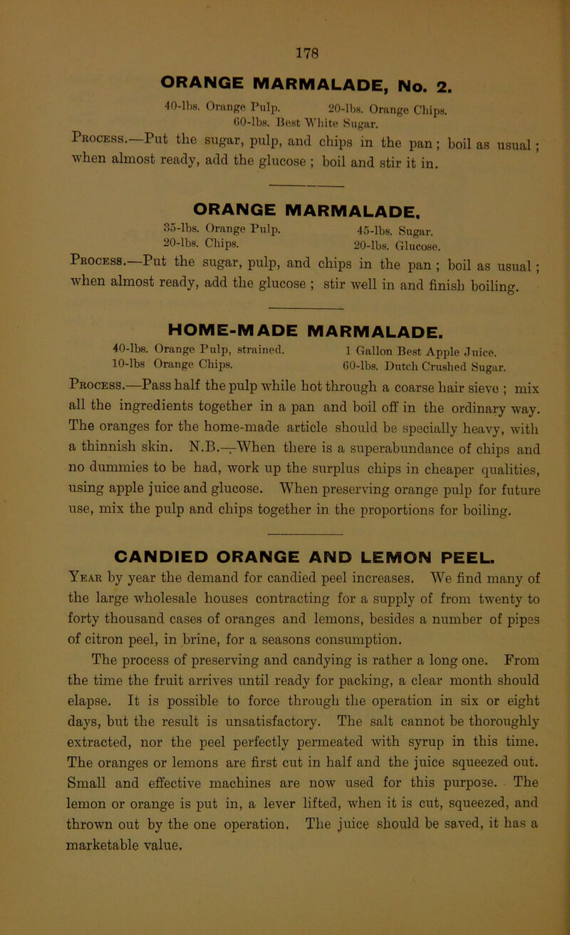 ORANGE MARMALADE, No. 2. 40-lbs. Omnge Pulp. 20-lbs. Orange Chips. <)0-lbs. Best Wliite Sugar. Process.—Put the sugar, pulp, and chips in the pan; boil as usual; when almost ready, add the glucose ; boil and stir it in. ORANGE MARMALADE. 35-lbs. Orange Pulp. 4o-lbs. Sugar. 20-lbs. Chips. 20-lbs. Glucose. Process.—Put the sugar, pulp, and chips in the pan ; boil as usual; when almost ready, add the glucose ; stir well in and finish boiling. HOME-MADE MARMALADE. 40-lbs. Orange Pulp, strained. 1 Gallon Best Apple .luice. 10-lbs Orange Chips. fiO-lbs. Dutch Crushed Sugar. Process.—Pass half the pulp while hot through a coarse hair sieve ; mix all the ingredients together in a pan and boil off in the ordinary way. The oranges for the home-made article should be specially heavy, with a thinnish skin. N.B.—When there is a superabundance of chips and no dummies to be had, work up the surplus chips in cheaper qualities, using apple juice and glucose. When preserving orange pulp for future use, mix the pulp and chips together in the proportions for boiling. CANDIED ORANGE AND LEMON PEEL. Year by year the demand for candied peel increases. We find many of the large wholesale houses contracting for a supply of from twenty to forty thousand cases of oranges and lemons, besides a number of pipes of citron peel, in brine, for a seasons consumption. The process of preserving and candying is rather a long one. From the time the fruit arrives until ready for packing, a clear month should elapse. It is possible to force through the operation in six or eight days, but the result is unsatisfactory. The salt cannot be thoroughly extracted, nor the peel perfectly permeated with syrup in this time. The oranges or lemons are first cut in half and the juice squeezed out. Small and effective machines are now used for this purpose. The lemon or orange is put in, a lever lifted, when it is cut, squeezed, and thrown out by the one operation. The juice should be saved, it has a marketable value.