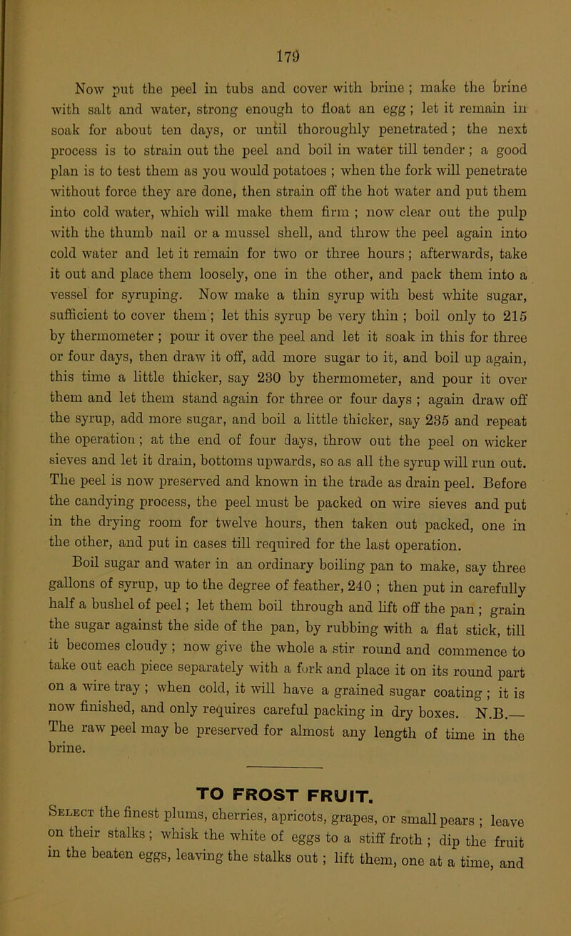 171) f K Now put the peel in tubs and cover with brine ; make the brine with salt and water, strong enough to float an egg; let it remain in soak for about ten days, or uniil thoroughly penetrated; the next process is to strain out the peel and boil in water till tender; a good plan is to test them as you would potatoes ; when the fork will penetrate without force they are done, then strain oft' the hot water and put them into cold water, which will make them firm ; now clear out the pulp with the thumb nail or a mussel shell, and throw the peel again into cold water and let it remain for two or three hours; afterwards, take it out and place them loosely, one in the other, and pack them into a vessel for syruping. Now make a thin syrup with best white sugar, suflicient to cover them ; let this syrup be very thin ; boil only to 215 by thermometer ; pour it over the peel and let it soak in this for three or four days, then draw it off, add more sugar to it, and boil up again, this time a little thicker, say 230 by thermometer, and pour it over them and let them stand again for three or four days ; again draw off the syrup, add more sugar, and boil a little thicker, say 235 and repeat the operation; at the end of four days, throw out the peel on wicker sieves and let it drain, bottoms upwards, so as all the syrup will run out. The peel is now preserved and known in the trade as drain peel. Before the candying process, the peel must be packed on wire sieves and put in the drying room for twelve hours, then taken out packed, one in the other, and put in cases till required for the last operation. Boil sugar and water in an ordinary boiling pan to make, say three gallons of syrup, up to the degree of feather, 240 ; then put in carefully half a bushel of peel; let them boil through and hft off the pan ; grain the sugar against the side of the pan, by rubbing with a flat stick, till it becomes cloudy ; now give the whole a stir round and commence to take out each piece separately with a fork and place it on its round part on a wire tray ; when cold, it will have a grained sugar coating ; it is now finished, and only requires careful packing in dry boxes. N.B. The raw peel may be preserved for almost any length of time in the brine. TO FROST FRUIT. Select the finest plums, cherries, apricots, grapes, or small pears ; leave on their stalks ; whisk the white of eggs to a stiff froth ; dip the fruit in the beaten eggs, leaving the stalks out; lift them, one at a time, and