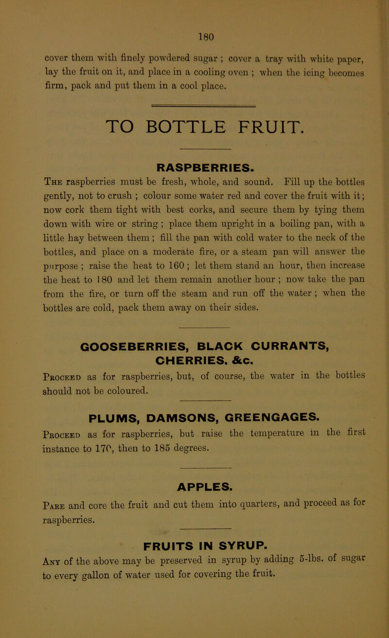 cover them with finely powdered sugar ; cover a tray with white paper, lay the fruit on it, and place in a cooling oven ; when the icing becomes firm, pack and put them in a cool place. TO BOTTLE FRUIT. RASPBERRIES. The raspberries must be fresh, whole, and sound. Fill up the bottles gently, not to crush ; colour some water red and cover the fruit with it; now cork them tight with best corks, and secure them by tying them down with wire or string ; place them upright in a boiling pan, with a little hay between them ; fill the pan with cold water to the neck of the bottles, and place on a moderate fire, or a steam pan will answer the purpose ; raise the heat to 160 ; let them stand an hour, then increase the heat to 180 and let them remain another hour ; now take the pan from the fire, or turn off the steam and run off the water; when the bottles are cold, pack them away on their sides. GOOSEBERRIES, BLACK CURRANTS, CHERRIES. &c. Pkoceed as for raspberries, but, of course, the water in the bottles should not be coloured. PLUMS, DAMSONS, GREENGAGES. Proceed as for raspberries, but raise the temperature in the first instance to 170, then to 185 degrees. APPLES. Pare and core the fruit and cut them into quarters, and proceed as for raspberries. FRUITS IN SYRUP. Any of the above may be preserved in syrup by adding 5-lbs. of sugar to every gallon of water used for covering the fruit.