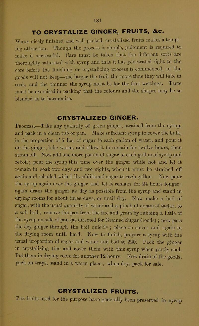 TO CRYSTALIZE GINGER, FRUITS, &c. When nicely finished and well packed, crystalized fruits makes a tempt- ing attraction. Though the process is simple, judgment is required to make it successful. Care must be taken that the different sorts are thoroughly saturated with syrup and that it has penetrated right to the core before the finishing or crystalizing process is commenced, or the goods will not keep—the larger the fruit the more time they will take in soak, and the thinner the syrup must be for the first wettings. Taste must be exercised in packing that the colours and the shapes may be so blended as to harmonise. CRYSTALIZED GINGER. Process.—Take any quantity of green ginger, strained from the syrup, and pack in a clean tub or pan. Make sufficient syrup to cover the bulk, in the proportion of 7-lbs. of sugar to each gallon of water, and pour it on the ginger, luke warm, and allow it to remain for twelve hours, then strain off. Now add one more pound of sugar to each gallon of syrup and reboil; pour the syrup this time over the ginger while hot and let it remain in soak two days and two nights, when it must be strained off again and reboiled with 1-lb. additional sugar to each gallon. Now pour the syrup again over the ginger and let it remain for 24 hours longer; again drain the ginger as dry as possible from the syrup and stand in drying rooms for about three days, or until dry. Now make a boil of sugar, with the usual quantity of water and a pinch of cream of tartar, to a soft ball; remove the pan from the fire and grain by rubbing a little of the syrup on side of pan (as directed for Grained Sugar Goods) ; now pass the dry ginger through the boil quicldy ; place on sieves and again in the drying room until hard. Now to finish, prepare a syrup with the usual proportion of sugar and water and boil to 220. Pack the ginger in crystalizing tins and cover them with this syrup when partly cool. Put them in drying room for another 12 hours. Now drain of the goods, pack on trays, stand in a warm place ; when dry, pack for sale. CRYSTALIZED FRUITS. The fruits used for the purpose have generally been preserved in syrup