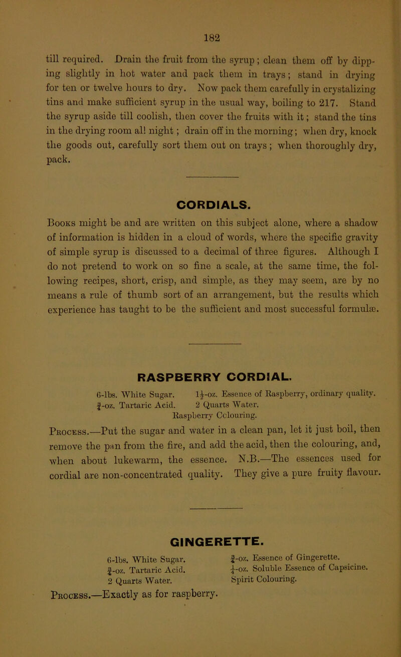 till required. Drain the fruit from the syrup; clean them off by dipp- ing slightly in hot water and pack them in trays; stand in drying for ten or twelve hours to dry. Now pack them carefully in crystalizing tins and make sufficient syrup in the usual way, boiling to 217. Stand the syrup aside till coolish, then cover the fruits with it; stand the tins in the drying room al! night; drain off in the morning; when dry, knock the goods out, carefully sort them out on trays; when thoroughly dry, pack. CORDIALS. Books might be and are written on this subject alone, where a shadow of information is hidden in a cloud of words, where the specific gravity of simple syrup is discussed to a decimal of three figures. Although I do not pretend to work on so fine a scale, at the same time, the fol- lowing recipes, short, crisp, and simple, as they may seem, are by no means a rule of thumb sort of an arrangement, but the results which experience has taught to be the sufficient and most successful formuloj. RASPBERRY CORDIAL. 6-lbs. White Sugar. 1^-oz. Essence of Raspberry, ordinary quality. J-oz. Tartaric Acid. 2 Quarts Water. Raspberry Colouring. Pkockss.—Put the sugar and water in a clean pan, let it just boil, then remove the pan from the fire, and add the acid, then the colouring, and, when about lukewarm, the essence. N.B.—The essences used for cordial are non-concentrated quality. They give a pure fruity flavour. GIIMGERETTE. G-lbs. White Sugar. |-oz. Essence of Gingerette. J-oz. Tartaric Acid. i-oz. Soluble Essence of Capsicine. 2 Quarts Water. Spirit Colouring. Process.—Exactly as for raspberry.